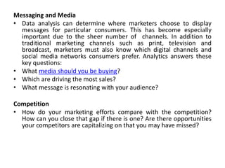 Messaging and Media
• Data analysis can determine where marketers choose to display
messages for particular consumers. This has become especially
important due to the sheer number of channels. In addition to
traditional marketing channels such as print, television and
broadcast, marketers must also know which digital channels and
social media networks consumers prefer. Analytics answers these
key questions:
• What media should you be buying?
• Which are driving the most sales?
• What message is resonating with your audience?
Competition
• How do your marketing efforts compare with the competition?
How can you close that gap if there is one? Are there opportunities
your competitors are capitalizing on that you may have missed?
 