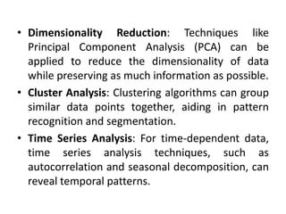 • Dimensionality Reduction: Techniques like
Principal Component Analysis (PCA) can be
applied to reduce the dimensionality of data
while preserving as much information as possible.
• Cluster Analysis: Clustering algorithms can group
similar data points together, aiding in pattern
recognition and segmentation.
• Time Series Analysis: For time-dependent data,
time series analysis techniques, such as
autocorrelation and seasonal decomposition, can
reveal temporal patterns.
 