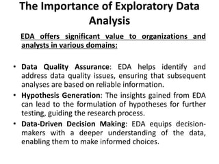 The Importance of Exploratory Data
Analysis
EDA offers significant value to organizations and
analysts in various domains:
• Data Quality Assurance: EDA helps identify and
address data quality issues, ensuring that subsequent
analyses are based on reliable information.
• Hypothesis Generation: The insights gained from EDA
can lead to the formulation of hypotheses for further
testing, guiding the research process.
• Data-Driven Decision Making: EDA equips decision-
makers with a deeper understanding of the data,
enabling them to make informed choices.
 