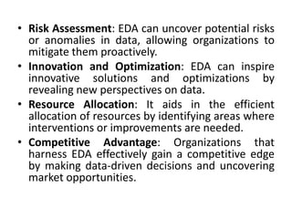 • Risk Assessment: EDA can uncover potential risks
or anomalies in data, allowing organizations to
mitigate them proactively.
• Innovation and Optimization: EDA can inspire
innovative solutions and optimizations by
revealing new perspectives on data.
• Resource Allocation: It aids in the efficient
allocation of resources by identifying areas where
interventions or improvements are needed.
• Competitive Advantage: Organizations that
harness EDA effectively gain a competitive edge
by making data-driven decisions and uncovering
market opportunities.
 