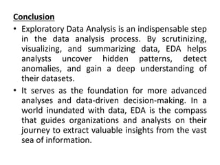 Conclusion
• Exploratory Data Analysis is an indispensable step
in the data analysis process. By scrutinizing,
visualizing, and summarizing data, EDA helps
analysts uncover hidden patterns, detect
anomalies, and gain a deep understanding of
their datasets.
• It serves as the foundation for more advanced
analyses and data-driven decision-making. In a
world inundated with data, EDA is the compass
that guides organizations and analysts on their
journey to extract valuable insights from the vast
sea of information.
 