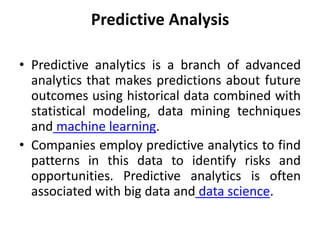 Predictive Analysis
• Predictive analytics is a branch of advanced
analytics that makes predictions about future
outcomes using historical data combined with
statistical modeling, data mining techniques
and machine learning.
• Companies employ predictive analytics to find
patterns in this data to identify risks and
opportunities. Predictive analytics is often
associated with big data and data science.
 