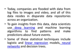• Today, companies are flooded with data from
log files to images and video, and all of this
data resides in disparate data repositories
across an organization.
• To gain insights from this data, data scientists
use deep learning and machine learning
algorithms to find patterns and make
predictions about future events.
• Some of these statistical techniques include
logistic and linear regression models, neural
networks and decision trees.
 