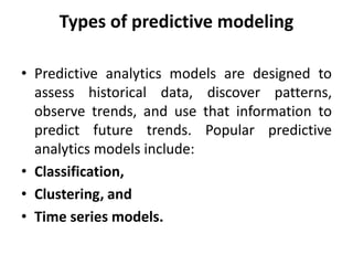 Types of predictive modeling
• Predictive analytics models are designed to
assess historical data, discover patterns,
observe trends, and use that information to
predict future trends. Popular predictive
analytics models include:
• Classification,
• Clustering, and
• Time series models.
 