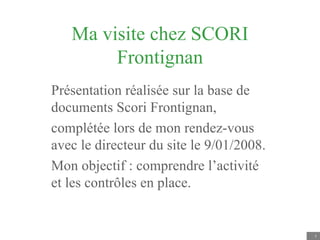 Ma visite chez SCORI Frontignan Présentation réalisée sur la base de documents Scori Frontignan, complétée lors de mon rendez-vous avec le directeur du site le 9/01/2008. Mon objectif : comprendre l’activité et les contrôles en place. 