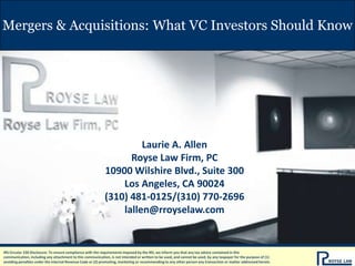 Mergers & Acquisitions: What VC Investors Should Know




                                                                     Laurie A. Allen
                                                                  Royse Law Firm, PC
                                                            10900 Wilshire Blvd., Suite 300
                                                                Los Angeles, CA 90024
                                                            (310) 481-0125/(310) 770-2696
                                                                lallen@rroyselaw.com


IRS Circular 230 Disclosure: To ensure compliance with the requirements imposed by the IRS, we inform you that any tax advice contained in this
communication, including any attachment to this communication, is not intended or written to be used, and cannot be used, by any taxpayer for the purpose of (1)
avoiding penalties under the Internal Revenue Code or (2) promoting, marketing or recommending to any other person any transaction or matter addressed herein.
 