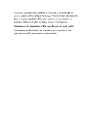 The renewal application for the certificate of registering as a merchant banker
provides a statement that highlights the changes in the information submitted to the
Board in an earlier registration. The earlier registration is accompanied by a
declaration that there will not be any further changes in the statement.

Registration with Association of Merchant Bankers of India (AMBI)

The registered merchant bankers will inform the board of members of their
registration with AMBI, accompanied by relevant details.
 