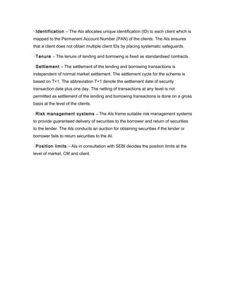 · Identification – The AIs allocates unique identification (ID) to each client which is
mapped to the Permanent Account Number (PAN) of the clients. The AIs ensures
that a client does not obtain multiple client IDs by placing systematic safeguards.

· Tenure – The tenure of lending and borrowing is fixed as standardised contracts.

· Settlement – The settlement of the lending and borrowing transactions is
independent of normal market settlement. The settlement cycle for the scheme is
based on T+1. The abbreviation T+1 denote the settlement date of security
transaction date plus one day. The netting of transactions at any level is not
permitted as settlement of the lending and borrowing transactions is done on a gross
basis at the level of the clients.

· Risk management systems – The AIs frame suitable risk management systems
to provide guaranteed delivery of securities to the borrower and return of securities
to the lender. The AIs conducts an auction for obtaining securities if the lender or
borrower fails to return securities to the AI.

· Position limits – AIs in consultation with SEBI decides the position limits at the
level of market, CM and client.
 