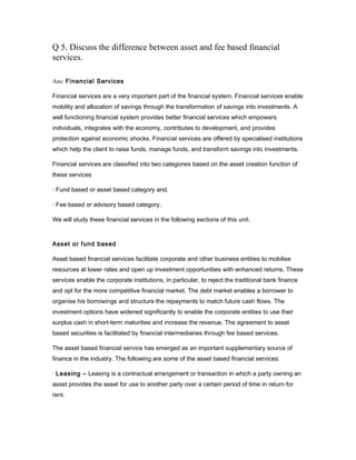 Q 5. Discuss the difference between asset and fee based financial
services.

Ans: Financial Services

Financial services are a very important part of the financial system. Financial services enable
mobility and allocation of savings through the transformation of savings into investments. A
well functioning financial system provides better financial services which empowers
individuals, integrates with the economy, contributes to development, and provides
protection against economic shocks. Financial services are offered by specialised institutions
which help the client to raise funds, manage funds, and transform savings into investments.

Financial services are classified into two categories based on the asset creation function of
these services

· Fund based or asset based category and.

· Fee based or advisory based category.

We will study these financial services in the following sections of this unit.


Asset or fund based

Asset based financial services facilitate corporate and other business entities to mobilise
resources at lower rates and open up investment opportunities with enhanced returns. These
services enable the corporate institutions, in particular, to reject the traditional bank finance
and opt for the more competitive financial market. The debt market enables a borrower to
organise his borrowings and structure the repayments to match future cash flows. The
investment options have widened significantly to enable the corporate entities to use their
surplus cash in short-term maturities and increase the revenue. The agreement to asset
based securities is facilitated by financial intermediaries through fee based services.

The asset based financial service has emerged as an important supplementary source of
finance in the industry. The following are some of the asset based financial services:

· Leasing – Leasing is a contractual arrangement or transaction in which a party owning an
asset provides the asset for use to another party over a certain period of time in return for
rent.
 
