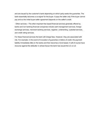and are issued by the customer's bank depending on which party seeks the guarantee. The
bank essentially becomes a co-signer for the buyer. It pays the seller only if the buyer cannot
pay and so the initial buyer-seller agreement depends on the seller's credit.

· Other services – The other important fee based financial services generally offered by
banks and non banking financial companies include cash management services, foreign
exchange services, merchant banking services, registrar, underwriting, custodial services,
and credit rating services.

For these financial services the bank will charge fees. However, they are associated with
risk. For example, in the event of invocation of guarantee or letters of credit, the payment
liability immediately falls on the banks and then becomes a fund based. It will of course have
recourse against the defaulter in whose favour the bank has issued the LC or LG
 