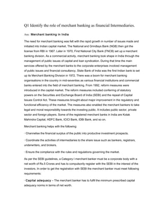 Q1 Identify the role of merchant banking as financial Intermediaries.

Ans: Merchant banking in India

The need for merchant banking was felt with the rapid growth in number of issues made and
initiated into Indian capital market. The National and Grindlays Bank (NGB) then got the
license from RBI in 1967. Later in 1970, First National City Bank (FNCB) set up a merchant
banking division. As a commercial activity, merchant banking took shape in India through the
management of public issues of capital and loan syndication. During that time the main
services offered by the merchant banks to the corporate enterprises involved management
of public issues and financial consultancy. State Bank of India was the first Indian bank to set
up its Merchant Banking Division in 1972. There was a boom for merchant banking
organisations in the country in mid-seventies as various financial institutions and commercial
banks entered into the field of merchant banking. From 1992, reform measures were
introduced in the capital market. The reform measures included conferring of statutory
powers on the Securities and Exchange Board of India (SEBI) and the repeal of Capital
Issues Control Act. These measures brought about major improvement in the regulatory and
functional efficiency of the market. The measures also enabled the merchant bankers to take
legal and moral responsibility towards the investing public. It includes public sector, private
sector and foreign players. Some of the registered merchant banks in India are Kotak
Mahindra Capital, HDFC Bank, ICICI Bank, IDBI Bank, and so on.

Merchant banking helps with the following:

· Channelise the financial surplus of the public into productive investment prospects.

· Coordinate the activities of intermediaries to the share issue such as bankers, registrars,
underwriters, and brokers.

· Ensure the compliance with the rules and regulations governing the market.

As per the SEBI guidelines, a Category I merchant banker must be a corporate body with a
net worth of Rs.5 Crores and has to compulsorily register with the SEBI in the interest of the
investors. In order to get the registration with SEBI the merchant banker must meet following
requirements:

· Capital adequacy – The merchant banker has to fulfil the minimum prescribed capital
adequacy norms in terms of net worth.
 