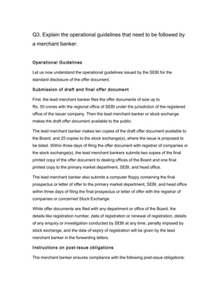 Q3. Explain the operational guidelines that need to be followed by
a merchant banker.


Operational Guidelines

Let us now understand the operational guidelines issued by the SEBI for the
standard disclosure of the offer document.

Submission of draft and final offer document

First, the lead merchant banker files the offer documents of size up to
Rs. 50 crores with the regional office of SEBI under the jurisdiction of the registered
office of the issuer company. Then the lead merchant banker or stock exchange
makes the draft offer document available to the public.

The lead merchant banker makes ten copies of the draft offer document available to
the Board, and 25 copies to the stock exchange(s), where the issue is proposed to
be listed. Within three days of filing the offer document with registrar of companies or
the stock exchange(s), the lead merchant bankers submits two copies of the final
printed copy of the offer document to dealing offices of the Board and one final
printed copy to the primary market department, SEBI, and head office.

The lead merchant banker also submits a computer floppy containing the final
prospectus or letter of offer to the primary market department, SEBI, and head office
within three days of filing the final prospectus or letter of offer with the registrar of
companies or concerned Stock Exchange.

While offer documents are filed with any department or office of the Board, the
details like registration number, date of registration or renewal of registration, details
of any enquiry or investigation conducted by SEBI at any time, penalty imposed by
stock exchange, and the date of expiry of registration will be given by the lead
merchant banker in the forwarding letters.

Instructions on post-issue obligations

The merchant banker ensures compliance with the following post-issue obligations:
 