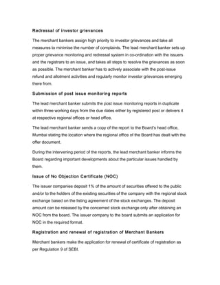 Redressal of investor grievances

The merchant bankers assign high priority to investor grievances and take all
measures to minimise the number of complaints. The lead merchant banker sets up
proper grievance monitoring and redressal system in co-ordination with the issuers
and the registrars to an issue, and takes all steps to resolve the grievances as soon
as possible. The merchant banker has to actively associate with the post-issue
refund and allotment activities and regularly monitor investor grievances emerging
there from.

Submission of post issue monitoring reports

The lead merchant banker submits the post issue monitoring reports in duplicate
within three working days from the due dates either by registered post or delivers it
at respective regional offices or head office.

The lead merchant banker sends a copy of the report to the Board’s head office,
Mumbai stating the location where the regional office of the Board has dealt with the
offer document.

During the intervening period of the reports, the lead merchant banker informs the
Board regarding important developments about the particular issues handled by
them.

Issue of No Objection Certificate (NOC)

The issuer companies deposit 1% of the amount of securities offered to the public
and/or to the holders of the existing securities of the company with the regional stock
exchange based on the listing agreement of the stock exchanges. The deposit
amount can be released by the concerned stock exchange only after obtaining an
NOC from the board. The issuer company to the board submits an application for
NOC in the required format.

Registration and renewal of registration of Merchant Bankers

Merchant bankers make the application for renewal of certificate of registration as
per Regulation 9 of SEBI.
 