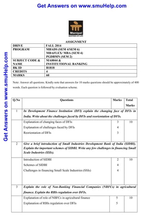 Get Answers on www.smuHelp.com 
Get Answers on www.smuHelp.com 
ASSIGNMENT 
DRIVE FALL 2014 
PROGRAM MBADS (SEM 4/SEM 6) 
MBAFLEX/ MBA (SEM 4) 
PGDBMN (SEM 2) 
SUBJECT CODE & 
NAME 
MA0044 & 
INSTITUTIONAL BANKING 
BK ID B1818 
CREDITS 4 
MARKS 60 
Note: Answer all questions. Kindly note that answers for 10 marks questions should be approximately of 400 
words. Each question is followed by evaluation scheme. 
Q.No Questions Marks Total 
Marks 
1 In Development Finance Institution (DFI) explain the changing face of DFIs in 
India. Write about the challenges faced by DFIs and reorientation of DFIs. 
Explanation of changing faces of DFIs 
3 
Explanation of challenges faced by DFIs 
4 
Reorientation of DFIs 
3 
10 
2 Give a brief introduction of Small Industries Development Bank of India (SIDBI). 
Explain the important schemes of SIDBI. Write any few challenges in financing Small 
Scale Industries (SSIs). 
Introduction of SIDBI 
Schemes of SIDBI 
Challenges in financing Small Scale Industries (SSIs) 
2 
4 
4 
10 
3 Explain the role of Non-Banking Financial Companies (NBFCs) in agricultural 
finance. Explain the RBIs regulation over DFIs. 
Explanation of role of NBFCs in agricultural finance 
Explanation of RBIs regulation over DFIs 
5 
5 
10 
 