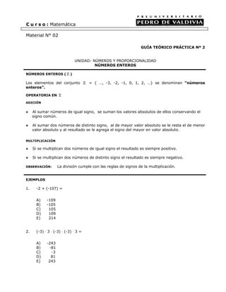 C u r s o : Matemática
Material N° 02
GUÍA TEÓRICO PRÁCTICA Nº 2
UNIDAD: NÚMEROS Y PROPORCIONALIDAD
NÚMEROS ENTEROS
NÚMEROS ENTEROS ( )
Los elementos del conjunto = { …, -3, -2, -1, 0, 1, 2, …} se denominan “números
enteros”.
OPERATORIA EN
ADICIÓN
Al sumar números de igual signo, se suman los valores absolutos de ellos conservando el
signo común.
Al sumar dos números de distinto signo, al de mayor valor absoluto se le resta el de menor
valor absoluto y al resultado se le agrega el signo del mayor en valor absoluto.
MULTIPLICACIÓN
Si se multiplican dos números de igual signo el resultado es siempre positivo.
Si se multiplican dos números de distinto signo el resultado es siempre negativo.
OBSERVACIÓN: La división cumple con las reglas de signos de la multiplicación.
EJEMPLOS
1. -2 + (-107) =
A) -109
B) -105
C) 105
D) 109
E) 214
2. (-3) ⋅ 3 ⋅ (-3) ⋅ (-3) ⋅ 3 =
A) -243
B) -81
C) -3
D) 81
E) 243
 