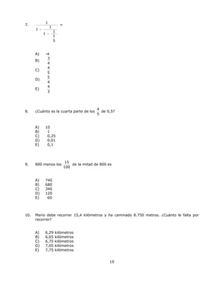 7.
1
1
1
1
1
1
5
−
−
=
A) -4
B)
3
4
C)
4
5
D)
5
4
E)
4
3
8. ¿Cuánto es la cuarta parte de los
4
5
de 0,5?
A) 10
B) 1
C) 0,25
D) 0,01
E) 0,1
9. 800 menos los
15
100
de la mitad de 800 es
A) 740
B) 680
C) 340
D) 120
E) 60
10. Mario debe recorrer 15,4 kilómetros y ha caminado 8.750 metros. ¿Cuánto le falta por
recorrer?
A) 6,29 kilómetros
B) 6,65 kilómetros
C) 6,75 kilómetros
D) 7,65 kilómetros
E) 7,75 kilómetros
10
 