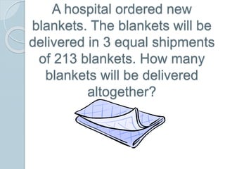 A hospital ordered new
blankets. The blankets will be
delivered in 3 equal shipments
of 213 blankets. How many
blankets will be delivered
altogether?