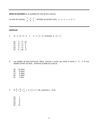 SERIE DE RAZONES es la igualdad de más de dos razones.
La serie de razones
x y z
a b c
= = también se escribe como x : y : z = a : b : c
EJEMPLOS
1. Si a : b = 3 : 5 y b : c = 5 : 9 , entonces a : b : c =
A) 3 : 9 : 10
B) 3 : 5 : 9
C) 5 : 9 : 3
D) 3 : 9 : 5
E) 6 : 18 : 5
2. Las edades de tres hermanas: María, Carmen y Lucía, son entre sí como 2 : 5 : 3. Si sus
edades suman 30 años, entonces la edad de Lucía es
A) 15 años
B) 9 años
C) 6 años
D) 3 años
E) 1 año
3. Si
a b
= =
1 2
c
3
y a + b + c = 36, entonces c – b es
A) 1
B) 3
C) 6
D) 9
E) 12
3
 