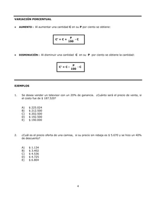VARIACIÓN PORCENTUAL
AUMENTO : Al aumentar una cantidad C en su P por ciento se obtiene:
C’ = C +
P
100
· C
DISMINUCIÓN : Al disminuir una cantidad C en su P por ciento se obtiene la cantidad:
C’ = C -
P
100
· C
EJEMPLOS
1. Se desea vender un televisor con un 20% de ganancia. ¿Cuánto será el precio de venta, si
el costo fue de $ 187.520?
A) $ 225.024
B) $ 212.500
C) $ 202.500
D) $ 192.500
E) $ 190.000
2. ¿Cuál es el precio oferta de una camisa, si su precio sin rebaja es $ 5.670 y se hizo un 40%
de descuento?
A) $ 1.134
B) $ 3.402
C) $ 4.536
D) $ 4.725
E) $ 6.804
4
 