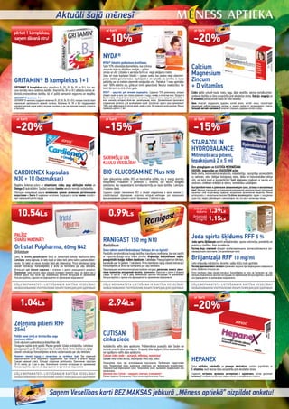 Aktuāli šajā mēnesī
Saņem Veselības karti BEZ MAKSAS jebkurā „Mēness aptiekā” aizpildot anketu!
Calcium
Magnesium
Zincum
+ D vitamīns
Cinks palīdz uzturēt kaulu, matu, nagu, ādas veselību, veicina normālu imūn-
sistēmas darbību un šūnu aizsardzību pret oksidatīvo stresu. Kalcijs, magnijs un
D vitamīns palīdz uzturēt kaulu un zobu veselību.
Цинк помогает поддержать здоровье костей, волос, ногтей, кожы, способствует
нормальной работе иммунной системы и защите клеток от оксидативного стресса.
Кальций, магний и витамин D помогают сохранить здоровье костей и зубов.
PALĪDZ
SVARU MAZINĀT!
Orlistat Polpharma, 60mg N42
Orlistatum
Lieto, lai ārstētu aptaukošanos kopā ar samazinātā kaloriju daudzuma diētu.
Lietošana: viena kapsula, ko lieto kopā ar ūdeni tieši pirms katras pamata ēdien-
reizes, tās laikā vai vienas stundas laikā pēc ēdienreizes. Pirms lietošanas rūpīgi
izlasiet instrukciju! Konsultējieties ar ārstu vai farmaceitu par zāļu lietošanu.
Используют для лечения ожирения, в сочетании с диетой уменьшенного калоража.
Применение: одна капсула перед каждым основным приемом пищи, во время или в
течение одного часа после еды. Внимательно прочтите инструкцию по применению!
Консультируйтесь с врачом или фармацевтом пo применению медикамента!
Zeļeņina pilieni RFF
25ml
Palīdzi savai sirdij ar ārstniecības augu
izcelsmes zālēm!
Sirds vājumam palēninātas sirdsdarbības dēļ.
Smaguma sajūtai sirds apvidū. Mazina spriedzi. Uzlabo sirdsdarbību. Lietošana:
pieaugušajiem pa 20-25 pilieniem līdz 3 reizēm dienā. Pirms lietošanas rūpīgi
izlasiet instrukciju! Konsultējieties ar ārstu vai farmaceitu par zāļu lietošanu.
Помогите своему сердцу с лекарством из лечебных трав! При сердечной
недостаточности из-за медленного сердцебиения. При тяжести в области сердца.
Cнимает нервный стресс. Улучшает сердечную деятельность. Применение: взрослым
20-25 капель до 3 раз в день. Внимательно прочтите инструкцию по применению!
Консультируйтесь с врачом или фармацевтом по применению медикамента.
NYDA®
NYDA® līdzeklis pedikulozes ārstēšanai.
Satur 92% silikoneļļas diametikonu, kas iznīcina
utis visās trijās to attīstības stadijās – gnīdas,
nimfas un utis. Līdzeklis ir aerosola formā un viegli ieklājams matos.
Satur arī matu kopšanas līdzekli – jojobas vasku, kas padara viegli izķemmē-
jamus dažāda garuma matus. Iepakojumā ir arī speciāla utu ķemme, ar kuras
palīdzību var no matiem izķemmēt noslāpušās utis. Pietiek ar 1 matu apstrādes
reizi! 100% efektīvs utu, gnīdu un nimfu apkarošanā. Nesatur insekticīdus. Var
lietot bērniem no otrā dzīves gada.
NYDA® - средство для лечения педикулёза. Содержит 92% диметикона, который
убивает вшей на всех трёх этапах развития - гниды, нимфы и взрослые вши. Продукт в
форме спрея, который легко наносить на волосы. Содержит также средство для волос -
воск жожоба, который облегчает расчёсывание волос. Дополнительно прилагается
специальная расчёска для вычёсывания вшей. Достаточно одного раза применения!
100%-ная эффективность против вшей, нимф и гнид. Не содержит инсектицидов. Можно
применять детям с 2 лет.
SKRIMŠĻU UN
KAULU VESELĪBA!
BIO-GLUCOSAMINE Plus N90
Satur glikozamīna sulfātu 2KCl un hondroitīna sulfātu, kas ir svarīgi skrimšļu
komponenti. Produktam ir pievienots C vitamīns, kas veicina kolagēna
veidošanos, kas nepieciešams normālai skrimšļu un kaulu darbībai. Lietošana:
3 tabletes dienā.
Содержит сульфат глюкозамина 2KCl и сульфат хондроитина, а также витамин С,
способствующий образованию коллагена, который необходим для нормального
функционирования хрящей и костей. Применение: 3 таблетки в день.
RANIGAST 150 mg N10
Ranitidinum
Viena tablete novērš dedzināšanu! Darbojas ātri un ilgstoši!
Paredzēts simptomātiskai kuņģa darbības traucējumu novēršanai, kas nav saistīti
ar organisku kuņģa-zarnu trakta slimību: dispepsija, dedzināšanas sajūta,
paaugstināts kuņģa skābes daudzums. Lietošana: Pieaugušajiem un bērniem,
kas vecāki par 16 gadiem, 1 tab. dienā. Pirms lietošanas rūpīgi izlasiet instrukciju!
Konsultējieties ar ārstu vai farmaceitu par zāļu lietošanu.
Предотвращает симптоматические расстройства желудка: диспепсию, изжогу, увели-
чение количества желудочной кислоты. Применение: Взрослым и детям в возрасте
старше 16 лет по 1 таб. в день. Внимательно прочтите инструкцию по применению!
Консультируйтесь с врачом или фармацевтом пo применению медикамента!
CUTISAN
cinka ziede
Autiņbiksīšu radīts ādas apsārtums. Problemātiska pusaudžu āda. Saules vai
termiski izraisīts ādas kairinājums. Virspusēji ādas bojājumi. Urīna nesaturēšanas
vai izgulējumu radīts ādas apsārtums.
Cutisan cinka ziede – aizsargā, mīkstina, nomierina!
Cutisan satur cinka oksīdu, saulespuķu sēklu eļļu, talku.
Покраснение кожи при использовании подгузников. Проблемная подростковая
кожа. Раздражения кожи, вызванные солнечным или термическим воздействием.
Поверхностные повреждения кожи. Покраснение кожи, вызванное недержанием или
пролежнями.
Цинковая мазь Cutisan – защищает, смягчает, успокаивает!
Cutisan содержит Оксид цинка, Масло семян подсолнечника, Тальк.
STARAZOLIN
HYDROBALANCE
Mitrinoši acu pilieni,
Iepakojumā 2 x 5 ml
Ātrs atvieglojums un ILGSTOŠA MITRINĀŠANA
SAUSĀM, nogurušām un IEKAISUŠĀM acīm!
Veido sterilu, konservantus nesaturošu, viskoelastīgu, caurspīdīgu aizsargslānīti
uz radzenes, satur dabīgas bioloģiskas vielas, tādas kā hialuronskābes nātrija
sāls, var lietot kopā ar kontaktlēcām! Īpaši ieteicams: cilvēkiem ar sausās acs
sindromu, cilvēkiem strādājot ar datoru, kontaktlēcu valkātājiem.
Быстрое облегчение и длительное увлажнение для сухих, усталых и воспаленных
глаз! Образуетстерильный,несодержащийконсервантов вязкоэластичный,прозрачный
защитный слой на роговице, содержит натуральные органические вещества. Можно
использовать с контактными линзами! Особенно рекомендуется: людям с синдромом
сухих глаз, людям, работающим с компьютером, тем, кто носит контактные линзы.
Joda spirta šķīdums RFF 5 %
Joda spirta šķīdumam piemīt antibakteriālas, sporas iznīcinošas, pretsēnīšu un
pretvīrusu īpašības. Ādas dezinfekcijai.
Раствор йода спиртовой обладает антибактериальными, противогрибковыми и про-
тивовирусными свойствами. Для дезинфекции кожи.
Briljantzaļā RFF 10 mg/ml
Lieto virspusēju nobrāzumu, skrambu, vaļēju brūču malu apstrādei.
Раствор бриллиантового зелёного применяют наружно при повреждениях поверхности
кожи, обработки открытых ран.
Pirms lietošanas rūpīgi izlasiet instrukciju! Konsultējieties ar ārstu vai farmaceitu par zāļu
lietošanu. Внимательно прочтите инструкцию по применению! Консультируйтесь с врачом
или фармацевтом по применению медикамента.
HEPANEX
Satur artišoka, mārdadža un pieneņu ekstraktus, sastāvs papildināts ar
C vitamīnu, kurš veicina šūnu aizsardzību pret oksidatīvo stresu.
Содержит экстракты артишока, расторопши и одуванчика, состав дополняет
витамин C, который способствует защите клеток от оксидативного стресса.
CARDIONEX kapsulas
N30 + 10 (bezmaksas)
Bagātina ikdienas uzturu ar vitamīniem, cinku, augu aktīvajām vielām un
Omega-3 taukskābēm. Sastāvā esošais tiamīns veicina normālu sirdsdarbību.
Обогащает ежедневный рацион витаминами, цинком, активными растительными
веществами и Омега-3 жировыми кислотами. Входящий в состав тиамин способст-
вует нормальной работе сердца.
GRITAMIN® B komplekss 1+1
GRITAMIN® B komplekss satur vitamīnus B1, B2, B3, B6, B7 un B12, kas vei-
cina normālu nervu sistēmas darbību. Vitamīni B6, B9 un B12 atbalsta normai at-
bilstošu imūnsistēmas darbību, kā arī palīdz samazināt nogurumu un nespēku.
GRITAMIN® B комплекс 1 + 1
GRITAMIN® B-комплекс содержит витамины B1, B2, B3, B6, B7 и B12, которые способствуют
нормальной деятельности нервной системы. Витамины B6, B9 и B12 поддерживают
соответствующей норме работу имунной системы, а так же помогают снизить усталость
и бессилие.
ar karti
-10%
ar karti
-20%
ar karti
-20%
ar karti
-20%
ar karti
-15%
ar karti
-15%
Joda spirta
šķīdums
Briljantzaļā
10 mg/ml
1.39Ls
1.15Ls
10.54Ls
1.04Ls
0.99Ls
2.94Ls
pērkot 1 kompleksu,
saņem dāvanā otru!
15 EUR
1.48 EUR 4.18 EUR
1.41 EUR
1.98 EUR
1.64 EUR
 