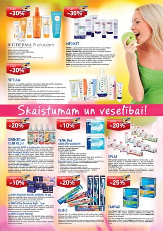 Skaistumam un veselībai!
Izvēlies drošu aizsardzību pret sauli!
Aizsargā ādas virsmu un ādas dziļākos slāņus.
Neredzama, zīdaina tekstūra.
Выбери надёжный способ защиты от солнца!
Защищает не только снаружи, но и проникает в глубокие слои кожи.
Невидимая, шёлковая текстура.
VITELLA
Krēmu līnija, kas ir izstrādāta sadarbībā ar dermatologiem, dažādu ādas problēmu atvieglošanai,
bagātināta ar vitamīniem, paredzēta sausai, taukainai, iekaisušai ādai.
Nesatur smaržvielas, krāsvielas, konservantus, piemērots visiem ādas vecumiem - no zīdaiņu vecuma
līdz vecāka gada gājuma cilvēku vecumam.
Satur unikālas aktīvās sastāvdaļas - balto ihtiolu, cinka oksīdu, A un E vitamīnus, augu eļļu.
Линия кремов, разработанная в сотрудничестве с дерматологами для облегчения различных кожных проблем,
обогащённая витаминами и предназначена для сухой, жирной, раздраженной кожи.
Не содержит ароматизаторов, красителей, консервантов, что делает их пригодными для кожи любого возраста -
от новорожденных до пожилых людей.
Содержит уникальные активные вещества - белый ихтиол, окись цинка, витамины А и Е, растительные масла.
DEOMED un
DEOFRESH
Kāju atsvaidzinātāji DEOMED ar ēteriskajām eļļām, kuriem piemīt ilgstošs
atsvaidzinošs, atvēsinošs un dezodorējošs efekts, samazina kāju svīšanu,
aizsargā pret sēnīšu slimībām, mīkstina, mitrina, tonizē un nomierina kāju ādu.
Apavu atsvaidzinātāji DEOFRESH novērš smakas rašanos, rada svaiguma
sajūtu un saglabā to visas dienas garumā. Lietojot ikdienu, samazina kāju
svīšanu, aizsargā kājas no kaitīgās mikroﬂoras, nepieļauj smakas rašanos, novērš
nepatīkamu smaku. Izsmidzināt apavu iekšpusē.
Освежители для ног DEOMED c эфирными маслами обладают продолжительным
освежающим и тонизирующим действием, уменьшают потливость ног, обеспечивают
ногам защиту от грибковых инфекций, смягчают, увлажняют, тонизируют и успокаивают
кожу ног. Распылять на чистую кожу ног.
Освежители для обуви DEOFRESH предотвращают появление запаха, создают
ощущениесвежестиисохраняютеговтечениевсегодня.Прирегулярномиспользовании
снижают потливость ног, защищают ноги от воздействия вредной микрофлоры и
грибковых инфекций, устраняют неприятный запах и не допускают его появления.
Распылять внутрь обуви.
ALWAYS Platinum biksīšu ieliktnīši 50 gab.
Izsmalcināta aizsardzība ik dienu, sausa un mīksta virskārta, kas pieskaras ādai
kā zīds, purpursārtas aizsargjoslas, dermatoloģiski pārbaudīts.
Изысканная защита каждый день, сухая и мягкая поверхность.
ALWAYS Ultra Sensitive Night 7 gab.
Labāka sausuma sajūta ar jauno (hydrophobic) pārklājumu. Unikāls losjons
lielākam komfortam un ādas saudzīgumam. Unikāla pastiprināta uzsūkšana un
palielināts spārniņu garums iespējamās noplūdes mazināšanai.
Лучшее ощущение сухости с новым покрытием (hydrophobic).
ALWAYS Classic Normal
Higiēniskā pakete spēcīgai asiņošanai. Palīdz nodrošināt lielisku aizsardzību un
lielāku komforta sajūtu. Spārniņi notur paketi vietā un nodrošina paketes ideālu
pielāgošanos apakšveļai un sievietes ķermeņa kustībām.
Гигиенические пакеты при сильном кровотечении. Помогают обеспечить прекрасную
защиту и чувство комфорта.
MEDIKET
Mediket ir augstas kvalitātes (dermatokosmētiski) šampūni, kurus izstrādājuši
dermatologi problemātiskas un sausas galvas ādas un matu kopšanai.
Mediket un Mediket Plus pretblaugznu šampūni tiek izmantoti gan proﬁlaksei,
gan aktīvai sausas un jutīgas ādas ārstēšanai.
Mediket Ictamo pretblaugznu šampūns, pateicoties tā unikālajam sastāvam (3% balto
ihtiolu, 0.5% cinka piritionu) tiek izmantots problemātiskas un iekaisušas galvas ādas
kopšanai, kā arī taukainiem matiem (atopiskā ekzēma, seboreja, psoriāze utt.)
Mediket Versi gels (dušas želeja), lai efektīvi cīnītos ar ķermeņa un galvas ādas
problēmām, kas saistītas ar Tinea Versicolor (daudzkrāsaino ēdi).
Mediket это высококачественные, дерматокосметические шампуни разработанные
дерматологами для ухода за волосами и кожей.
TENA Bed
uzsūcošie paladziņi–
universāls līdzeklis dažādu virsmu aizsardzībai
no šķidruma un citiem netīrumiem!
Kur to lieto vairākums cilvēku:
• Bērnu gultiņā vai ratos;
• Pieaugušu cilvēku kopšanā, mainot autiņbikses;
• Higiēnas procedūras un pārsiešanas kabinetos;
• Sortimentā ir pieejami dažādu izmēru paladziņi (40x60; 60x60 un 60x90 cm);
• Paladziņa ar spārniņiem drošai ﬁksācijai izmērs ir 180x80cm.
Впитывающие простынки TENA Bed – универсальное решение для защиты различных
поверхностей от жидкости и загрязнений! Как их применяет большинство:
• В кроватке или коляске младенца;
• При уходе за взрослым человеком, меняя подгузник;
• В кабинетах для гигиенических процедур и перевязок;
• В ассортименте есть простынки различных размеров (40x60; 60x60 и 60x90 cm);
• Размер простынки с крылышками для надежной фиксации – 180x80cm.
www.TENA.lv Bezmaksas infolīnija: 8000 1213
Oral-B
Kompānija Oral-B ir izstrādājusi produktus, ko lieto un kam uzticas zobārst-
niecības profesionāļi visā pasaulē. Gan mazulis, gan pieaugušais atradīs savām
vajadzībām piemērotāko zobu birsti.
КомпанияOral-Bразработалапродукты,которымипользуютсяидоверяютзубоврачебные
профессионалы во всем мире. Как маленькие, так и взрослые найдут для себя самую
подходящую зубную щетку.
SPLAT
SPLAT produktu sastāvā ietilpst dabīgi komponenti, ēteriskās eļļas un ārst-
niecisko augu ekstrakti. Šie komponenti efektīvi un uz ilgu laiku aizsargā no
baktēriju kaitīgās ietekmes un saglabā veselīgu mutes dobuma mikroﬂoru.
SPLAT produktos neietilpst hlorheksidīns, triklozāns un abrazīvie materiāli, kas
varētu bojāt zoba emalju.
В состав продукции SPLAT входят натуральные компоненты, эфирные масла и экстракты
лечебных растений. Эти компоненты эффективно и надолго защищают от вредного
влияния бактерий и сохраняют здоровую микрофлору полости рта.
TAMPAX
Jaunie Tampax Pearl tamponi ar SmoothTouch aplikatoru nodrošina vislabāko
aizsardzību un ērtāko tampona ievietošanu. LeakGuard pīne izstrādāta, lai
nodrošinātu papildus drošību pret noplūdi. Ieteicams izmantot Tampax Pearl
tamponu līdz pat 8 stundām.
Новые тампоны Tampax Pearl с апликатором SmoothTouch обеспечивают самую лучшую
защиту и удобное введение тампона. LeakGuard нить разработана так, чтобы обеспечить
дополнительную защиту от протекания. Рекомендуется использовать Tampax Pearl до
8 часов.
ar karti
-30%
ar karti
-30%
ar karti
-30%
ar karti
-20%
ar karti
-20%
ar karti
-10%
ar karti
-20%
ar karti
-10%
ar karti
-25%
 