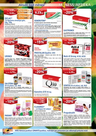 Aktuāli šajā mēnesī
KRĀJ bonusa punktus! IZMANTO punktus, maksājot par pirkumiem jau nākamajā pirkuma reizē.
DICLAC®
1% liposomu-emulsijas gels,
50g, 100g B11210058727
Diclofenacum natricum
Liposomu-emulsijas gelu lieto pret sāpēm, iekaisumu un pietūkumu: mežģī-
jumu, sasitumu, sastiepumu, reimatisko slimību, kā ari ekstremitāšu locītavu
un mugurkaula apvidus deģeneratīvo slimību gadījumos. Pirms lietošanas rūpīgi
izlasiet instrukciju! Konsultējieties ar ārstu vai farmaceitu par zāļu lietošanu.
Липосомный гель-эмульсию применяют против боли, воспаления и опухлости в случае
вывихов, ушибов, растяжений, ревматических болей мягких тканей, возрастных бо-
лезней суставов и в районе позвоночника. Внимательно прочтите инструкцию по при-
менению! Консультируйтесь с врачом или фармацевтом пo применению медикамента!
Koenzīms Q10 30 mg
Tikai 1 kapsula satur 30 mg koenzīma Q10.
Только 1 капсула содержит 30 мг коэнзима Q10.
GALSTENA
50 ml pilieni, tab. N48
Homeopātiskas zāles aknu un žultspūšļa slimību ārstēšanai. Pirms
lietošanas rūpīgi izlasiet instrukciju! Konsultējieties ar ārstu vai farmaceitu par
zāļu lietošanu.
Гомеопатическое лекарство для лечения заболеваний печени и желчного пузыря.
Внимательно прочтите инструкцию по применению! Консультируйтесь с врачом или
фармацевтом пo применению медикамента!
PARANIT
Paranit izsmidzināmais losjons un šampūns iznīcina 100% utu un gnīdu.
Efektivitāte klīniski pierādīta. Līdzekļi iedarbojas 10-15 minūtēs. Piemēroti
bērniem no 2 gadu vecuma. Komplektā pievienota smalkzaru utu ķemme, ar ko
viegli atbrīvoties no utīm un gnīdām.
Paranit лосьон-спрей и шампунь уничтожает на 100% от вшей и гнид. Эффективность
клинически доказана. Средства воздействуют в течение 10-15 минут. Подходит для
детей в возрасте от 2 лет и старше. В комплекте специальная расческа, с помощью
которой легко избавиться от вшей и гнид.
VENORUTON® NCH-LV-03-1104
No Sophora japonica ziedu ekstrakta (okserutīniem)
... un aizmirstiet par akmens smagumu kājās!
Līdzeklis varikozām vēnām un citām kāju vēnu slimībām. Nostiprina asinsvadu
sieniņas un mazina kāju tūsku. Lietošana: Venoruton Forte 500mg tab. N30 –
pa 1 tabletei 2 reizes dienā. Bezrecepšu zāles. Uzmanīgi izlasiet lietošanas
instrukciju. Konsultējieties ar ārstu vai farmaceitu par zāļu lietošanu!
...и забудьте про чувство тяжести в ногах!
Применение: Venoruton Forte 500 мг таб. N30 – по 1 таб. 2 раза в день. Безрецептyрное
лекарство. Внимательно прочтите инструкцию по применению! Консультируйтесь с
врачом или фармацевтом пo применению лекарства!
VĪRIEŠA
VESELĪBAI!
PROSTALAN Quattro N90
Īpaša 4 vielu kombinācija – sabalpalmas augļu ekstrakts, lielās nātres
ekstrakts, selēns un cinks!
• Labvēlīgi ietekmē vīrieša veselību.
• Cinks veicina normālu reproduktīvo funkciju. Selēns veicina normālu
spermatoģenēzi.
• Lietot tikai vienu reizi dienā!
Особая комбинация 4 веществ – экстракт плодов пальмы сабаль, экстракт крапивы
двудомной, селен и цинк!
• Благоприятно влияет на здоровье мужчины.
• Цинк способствует нормализации репродуктивной функции. Селен способствует
нормальному сперматогенезу.
• Принимать один раз в день!
URONEX
Ar bioloģiski aktīviem augu – dzērvenes, nātres, miltenes, pienenes un
ķiploka ekstraktiem, sastāvs papildināts ar vitamīniem un citrusaugļu
bioﬂavonoīdiem. Nātres palīdz uzturēt urīnizvadsistēmas veselību un stiprina
organismu. Ķiploks stiprina organisma aizsargspējas pret mikroorganismiem.
С биологически активными растительными экстрактами клюквы, крапивы,
толокнянки, одуванчика и чеснока, состав дополняют витамины и биофлавоноиды
цитрусовых. Крапива помогает поддержать здоровье мочеиспускательной системы и
укрепляет организм. Чеснок укрепляет защитные силы организма от микроорганизмов.
FLAVAMED®
... un klepus kā nebijis!
Ambroxoli hydrochloridum
Kompleksas iedarbības līdzekļi mitra klepus ārstēšanai ar ātru iedarbību
(pēc 30 min) un ilgstošu efektu (līdz 12 h)*: šķidrina krēpas, veicina krēpu
izvadi. Bezrecepšu medikaments. Pirms lietošanas rūpīgi izlasiet instrukciju!
Konsultējieties ar ārstu vai farmaceitu par zāļu lietošanu!
Средства комплексного воздействия для лечения мокрого кашля с быстрым
воздействием (после 30 мин.) и долгосрочного действия (до 12 ч.)*: растворяет
мокроты, способствует выведению мокрот. Безрецептурный медикамент. Внимательно
прочтите инструкцию по применению! Консультируйтесь с врачом или фармацевтом пo
применению медикамента!
*SaskaņāarFlavamed®60mgN10zāļuaprakstu. *СогласноописаниюмедикаментаFlavamed®60mgN10.
GASTRONEX
Satur gremošanas fermentus un papaijas augļu enzīmus. Sastāvā esošais
kalcijs palīdz nodrošināt normālu gremošanas fermentu darbību.
Содержит пищеварительные ферменты и энзимы плодов папайи. Входящий в состав
кальций помогает обеспечить нормальную работу пищеварительных ферментов.
Multi-B Strong N100, N250
B grupas vitamīnu komplekss tiem, kas dzīvo, strādā un mācās pastiprināta
stresa apstākļos, sporto un ir vienmēr aktīvi. Arī smēķēšana un hormonālā
kontracepcija pastiprināti izvada B grupu no organisma. Nesatur cukuru, laktozi,
glutēnu, raugu. Lieto 1-2 tabletes dienā ar lielu šķidruma daudzumu.
Kомплекс витаминов группы В для тех, кто учится, работает и живет в условиях
повышенного стресса, занимается спортом и ведет активный образ жизни.
Рекомендуетсяприниматьвовремягормональнойконтрацепции,беременным,курящим.
Не содержит лактозу, глутен, дрожжи. Применять по 1-2 таблетки в день.
GENTOS 50 ml pilieni, tab. N40
Homeopātiskas zāles prostatas un urīnpūšļa slimību ārstēšanai. Pirms
lietošanas rūpīgi izlasiet instrukciju! Konsultējieties ar ārstu vai farmaceitu par
zāļu lietošanu.
Гомеопатическое лекарство для лечения заболеваний простаты и мочевого
пузыря. Внимательно прочтите инструкцию по применению! Консультируйтесь с врачом
или фармацевтом пo применению медикамента!
Pregnahealth
Sabalansēts multivitamīnu komplekss ar palielinātu dzelzs, folijskābes un
B grupas vitamīnu daudzumu: dzelzs veicina normālu skābekļa transportēšanu
organismā, folijskābe veicina mātes audu veidošanos grūtniecības laikā
un normālu asinsradi, B12 vitamīns veicina sarkano asinsķermenīšu un
hemoglobīna normālu veidošanos.
Сбалансированный комплекс мультивитаминов с повышенным содержанием железа,
фолиевой кислоты и витаминов группы В: железо способствует нормальному
транспорту кислорода в организме, фолиевая кислота способствует образованию
материнских тканей и нормальному кровеобразованию во время беременности,
витамин В12 способствует образованию красных кровяных телец и нормальному
образованию гемоглобина.
N100
N250
3.49Ls
15.63Ls
60mgN10put.tab.
30mgN20tab.
30mg/5ml
100mlsīr.
3.17Ls
1.56Ls
2.94Ls
Forte tab. N30
8.23Ls
50 g
100 g
3.57Ls
5.02Ls
Pilieni 50 ml
Tab. N40
6.76Ls
4.20Ls
Pilieni 50 ml
Tab. N48
5.86Ls
4.72Ls
ar karti
-20%
ar karti
-20%
ar karti
-20%
ar karti
-15%
ar karti
-20%
ar karti
-10%
11.71 EUR
4.51 EUR
2.22 EUR
4.18 EUR
5.08 EUR
7.14 EUR
4.97 EUR
22.24 EUR
8.34 EUR
6.72 EUR
9.62 EUR
5.98 EUR
 