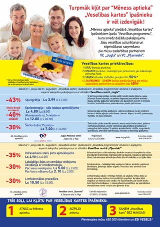 -43% Spirogrāﬁja – Ls 3.99 (Ls 7.00)
Šī skrīninga diagnostikas metode palīdz noteikt plaušu tilpumu, gaisa
plūsmas ātrumu elpceļos, to pielieto diagnozes precizēšanai hronisku
plaušu slimību gadījumā. Spirogrāﬁju veic pacientiem, kuriem ir hronisks
bronhīts, bronhiālā astma, pneimokonioze, plaušu policistozes.
Atnāc divatā
un saņem
-40%
atlaidi
Speleoterapija - sāls istabas apmeklējums –
Ls 4.80 (Ls 8.00)
Abonements uz 5 reizēm –
Ls 12.00 (Ls 20.00)
Ieteicama ādas slimību gadījumos, astmas proﬁlaksei, kā arī cilvēkiem,
kuriem ir biežas elpceļu saslimšanas - iesnas, klepus, bronhīti, pneimonijas,
mandeļu un ausu iekaisumi.
-30%
Šarko duša (15.min) –
Ls 7.00 (Ls 10.00)
Šarko duša uzlabo arteriālo asinsriti, venozo asiņu limfas atteci, paātrina
vielmaiņas procesus, veicina vielmaiņas gala produktu izvadīšanu un
paaugstina darba spējas. To pielieto aptaukošanās, celulīta, mugurkaula
spondilozes, arteriālas hipertensijas, neirozes un bezmiega gadījumos.
Veselības kartes priekšrocības:
1) KRĀJ bonusa punktus;
2) IZMANTO punktus, maksājot par pirkumiem jau nākamajā
pirkuma reizē.
3) SAŅEM atlaides dažādām precēm līdz 50%*
4) JAUNUMS! - SAŅEM īpašus piedāvājumus pie mūsu
sadarbības partneriem ar atlaidēm līdz 40%*
Sākot ar 1. jūniju līdz 31. augustam „Veselības kartes” īpašniekiem „Veselības programmas” ietvaros ir iespējams
saņemt sekojošus pakalpojumus ar atlaidēm Veselības centrā „Pļavnieki”
AS „Veselības centru
apvienība”
Veselības centrs „Pļavnieki”
A.Saharova iela 16, Rīga
Centrālā reģistratūra:
67136971, 67136964
www.plavnieki.lv
Ārstniecības iestādes
kods: 0100-64120
AS „Veselības centru
apvienība”
Juglas Medicīnas centrs
Juglas iela 2, Rīga
Reģistratūra:
67521270, 67528961
www.mcjugla.lv
Ārstniecības iestādes
kods: 0100-64120
Sākot ar 1. jūniju līdz 31. augustam „Veselības kartes” īpašniekiem „Veselības programmas” ietvaros ir iespējams
saņemt sekojošus pakalpojumus ar atlaidēm Veselības centrā „Jugla”
Turpmāk kļūt par “Mēness aptieka”
„Veselības kartes” īpašnieku
ir vēl izdevīgāk!
„Mēness aptieka” piedāvā „Veselības kartes”
īpašniekiem īpašu “Veselības programmu”,
kura sniedz dažādu pakalpojumu
Jūsu veselības uzturēšanai un
stiprināšanai saņemšanu
pie mūsu sadarbības partneriem
VC „Jugla” un VC „Pļavnieki”.
-35%
Infrasarkano staru pirts apmeklējums
Ls 3.90 (Ls 6.00)
Infrasarkanā pirts uzlabo vielmaiņu. Iesakām izmantot to kompleksā ar citām
procedūrām (ārstnieciskā vingrošana zālē vai baseinā, masāža vai ūdens proce-
dūras), tad vielmaiņas aktivizācijas efekts būs vēl izteiktāks un uz ilgāku laiku.
-30%
Labdabīgu ādas un zemādas veidojumu
likvidācija ar kriodestrukciju.
Par vienu veidojumu Ls 5.00 (Ls 7.00).
Par katru nākamo Ls 2.10 (Ls 3.00).
Kriodestrukcija – labdabīgo ādas veidojumu (kārpu, keratožu, papilomu)
likvidēšana, pielietojot šķidro slāpekli. Procedūru veic sertiﬁcēti ārsti
dermatologi.
-30%
Limfodrenāžas procedūra
Ls 10.50 (Ls 15.00).
Limfodrenāžas zābaki ir efektīga metode, lai uzlabotu limfas atteci un
venozo asinsrites sistēmu, kā rezultātā jūs sajutīsiet, ka kājas kļūst
vieglākas un ikdienas solis raitāks. Par saslimšanām, pie kurām iesaka
lietot šos brīnumzābakus, ir nepieciešams konsultēties pie speciālistiem
atveseļošanas centrā vai pie sava ģimenes ārsta.
TRĪS SOĻI, LAI KĻŪTU PAR VESELĪBAS KARTES ĪPAŠNIEKU:
ATNĀC uz Mēness
aptieku;
AIZPILDI
anketu;
SAŅEM „Veselības
karti” BEZ MAKSAS!
Pievienojies mūsu 450 000 klientiem un ESI VESELS!
* Katru mēnesi darbojas īpašie
piedāvājumi Veselības kartes īpašniekiem,
par ko tiek paziņots ikmēneša avīzē.
 