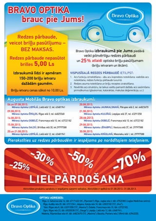 Redzes pārbaude,
veicot briļļu pasūtījumu –
BEZ MAKSAS.
Redzes pārbaude nepasūtot
brilles 5,00 Ls
Izbraukumā līdzi ir apmēram
150-200 briļļu ietvaru
dažādām gaumēm.
Briļļu ietvaru cenas sākot no 10,00 Ls.
Bravo Optika izbraukumā pie Jums piedāvā
veikt pilnvērtīgu redzes pārbaudi
un 25% atlaidi optisko briļļu pasūtījumam
(briļļu ietvaram un lēcām).
VISPUSĪGAJĀ REDZES PĀRBAUDĒ IETILPST:
1. Acs funkciju izmeklēšana – abu acu kopredzes noteikšana, vadošās acs
noteikšana, redzes funkciju pārbaude tuvumā.
2. Redzes asuma noteikšana un briļļu receptes izrakstīšana.
3. Novērtēs acs struktūru, lai laikus varētu pamanīt dažādu acs saslimšanu
pirmsākumus (glaukomas, kataraktas, makulas deģenerācija, u.c.)
06.un 07.08.2013.
Mēness Aptieka LIEPĀJĀ, Lielā ielā 12, tel. 63481941
09.08.2013.
Mēness Aptieka ĒRGĻOS, Rīgas ielā 3, tel. 64825568
14.08.2013.
Mēness Aptieka DOBELĒ, Francmaņa ielā 10, tel. 63722182
15.08.2013.
Mēness Aptieka SALDŪ, Brīvības ielā 30, tel.29797588
20.un 21.08.2013.
Mēness Aptieka LIEPĀJĀ, Lielā ielā 12, tel. 63481941
20.08.2013.
Mēness Aptieka JAUNKALSNAVĀ, Pārupes ielā 2, tel. 64823670
21.08.2013.
Mēness Aptieka KULDĪGĀ, Liepājas ielā 37, tel. 63291058
28.08.2013.
Mēness Aptieka DOBELĒ, Francmaņa ielā 10, tel. 63722182
29.08.2013.
Mēness Aptieka JĒKABPILĪ, Viestura ielā 37, tel. 29797588
30.08.2013.
Mēness Aptieka KRĀSLAVĀ, Miesnieku ielā 1, tel. 29797588
Pierakstīties uz redzes pārbaudēm ir iespējams pa norādītajiem telefoniem.
Augusta Mobilās Bravo optikas izbraukumi:
Aktivitātes produktu sarakstu ir iespējams saņemt veikalos. Aktivitāte ir spēkā no 01.08.2013.-31.08.2013.
Redzes pārbaude,
veicot briļļu pasūtījumu –
BEZ MAKSAS.
Redzes pārbaude nepasūtot
brilles 5,00 Ls
Izbraukumā līdzi ir apmēram
150-200 briļļu ietvaru
dažādām gaumēm.
Briļļu ietvaru cenas sākot no 10,00 Ls.
Bravo OptikaBravo Optika izbraukumā pie Jumsizbraukumā pie Jumsizbraukumā pie Jumsizbraukumā pie Jumsizbraukumā pie Jumsizbraukumā pie Jumsizbraukumā pie Jumsizbraukumā pie Jumsizbraukumā pie Jumsizbraukumā pie Jums piedāvāpiedāvāpiedāvāpiedāvā
veikt pilnvērtīgu redzes pārbaudiveikt pilnvērtīgu redzes pārbaudiveikt pilnvērtīgu redzes pārbaudiveikt pilnvērtīgu redzes pārbaudiveikt pilnvērtīgu redzes pārbaudi
un 25% atlaidi optisko briļļu pasūtījumamoptisko briļļu pasūtījumamoptisko briļļu pasūtījumamoptisko briļļu pasūtījumamoptisko briļļu pasūtījumam
(briļļu ietvaram un lēcām).
VISPUSĪGAJĀ REDZES PĀRBAUDĒVISPUSĪGAJĀ REDZES PĀRBAUDĒ IETILPST:
1. Acs funkciju izmeklēšana – abu acu kopredzes noteikšana, vadošās acs1. Acs funkciju izmeklēšana – abu acu kopredzes noteikšana, vadošās acs1. Acs funkciju izmeklēšana – abu acu kopredzes noteikšana, vadošās acs1. Acs funkciju izmeklēšana – abu acu kopredzes noteikšana, vadošās acs1. Acs funkciju izmeklēšana – abu acu kopredzes noteikšana, vadošās acs1. Acs funkciju izmeklēšana – abu acu kopredzes noteikšana, vadošās acs
noteikšana, redzes funkciju pārbaude tuvumā.noteikšana, redzes funkciju pārbaude tuvumā.
2. Redzes asuma noteikšana un briļļu receptes izrakstīšana.2. Redzes asuma noteikšana un briļļu receptes izrakstīšana.
3. Novērtēs acs struktūru, lai laikus varētu pamanīt dažādu acs saslimšanu3. Novērtēs acs struktūru, lai laikus varētu pamanīt dažādu acs saslimšanu3. Novērtēs acs struktūru, lai laikus varētu pamanīt dažādu acs saslimšanu3. Novērtēs acs struktūru, lai laikus varētu pamanīt dažādu acs saslimšanu3. Novērtēs acs struktūru, lai laikus varētu pamanīt dažādu acs saslimšanu3. Novērtēs acs struktūru, lai laikus varētu pamanīt dažādu acs saslimšanu
pirmsākumus (glaukomas, kataraktas, makulas deģenerācija, u.c.)pirmsākumus (glaukomas, kataraktas, makulas deģenerācija, u.c.)pirmsākumus (glaukomas, kataraktas, makulas deģenerācija, u.c.)pirmsākumus (glaukomas, kataraktas, makulas deģenerācija, u.c.)pirmsākumus (glaukomas, kataraktas, makulas deģenerācija, u.c.)
06.un 07.08.2013.
Mēness Aptieka LIEPĀJĀ, Lielā ielā 12, tel. 63481941
09.08.2013.
Mēness Aptieka ĒRGĻOS, Rīgas ielā 3, tel. 64825568
14.08.2013.
Mēness Aptieka DOBELĒ, Francmaņa ielā 10, tel. 63722182
15.08.2013.
Mēness Aptieka SALDŪ, Brīvības ielā 30, tel.29797588
20.un 21.08.2013.
Mēness Aptieka LIEPĀJĀ, Lielā ielā 12, tel. 63481941
20.08.2013.
Mēness Aptieka JAUNKALSNAVĀ, Pārupes ielā 2, tel. 64823670
21.08.2013.
Mēness Aptieka KULDĪGĀ, Liepājas ielā 37, tel. 63291058
28.08.2013.
Mēness Aptieka DOBELĒ, Francmaņa ielā 10, tel. 63722182
29.08.2013.
Mēness Aptieka JĒKABPILĪ, Viestura ielā 37, tel. 29797588
30.08.2013.
Mēness Aptieka KRĀSLAVĀ, Miesnieku ielā 1, tel. 29797588
Pierakstīties uz redzes pārbaudēm ir iespējams pa norādītajiem telefoniem.
Augusta Mobilās Bravo optikas izbraukumi:
Aktivitātes produktu sarakstu ir iespējams saņemt veikalos. Aktivitāte ir spēkā no 01.08.2013.-31.08.2013.
-25-25-25-25-25-25-25-25-25%%%%%%%%%%%%%%%
-30-30-30-30-30-30-30-30-30-30-30-30-30-30-30-30-30-30-30-30-30%%%%%%%%%
-50-50-50-50-50-50-50-50-50-50-50-50-50-50-50%%%%%%%%%
-70-70-70-70-70-70-70-70-70-70-70-70%%%%%%
-70-70-70-70-70-70-70-70-70-70-70-70
LIELPĀRDOŠANALIELPĀRDOŠANALIELPĀRDOŠANALIELPĀRDOŠANALIELPĀRDOŠANALIELPĀRDOŠANALIELPĀRDOŠANALIELPĀRDOŠANALIELPĀRDOŠANALIELPĀRDOŠANALIELPĀRDOŠANALIELPĀRDOŠANALIELPĀRDOŠANALIELPĀRDOŠANALIELPĀRDOŠANALIELPĀRDOŠANALIELPĀRDOŠANALIELPĀRDOŠANALIELPĀRDOŠANALIELPĀRDOŠANALIELPĀRDOŠANALIELPĀRDOŠANALIELPĀRDOŠANALIELPĀRDOŠANALIELPĀRDOŠANALIELPĀRDOŠANALIELPĀRDOŠANALIELPĀRDOŠANALIELPĀRDOŠANALIELPĀRDOŠANALIELPĀRDOŠANALIELPĀRDOŠANALIELPĀRDOŠANALIELPĀRDOŠANALIELPĀRDOŠANALIELPĀRDOŠANALIELPĀRDOŠANALIELPĀRDOŠANALIELPĀRDOŠANALIELPĀRDOŠANALIELPĀRDOŠANALIELPĀRDOŠANALIELPĀRDOŠANALIELPĀRDOŠANALIELPĀRDOŠANALIELPĀRDOŠANALIELPĀRDOŠANALIELPĀRDOŠANALIELPĀRDOŠANALIELPĀRDOŠANALIELPĀRDOŠANALIELPĀRDOŠANALIELPĀRDOŠANALIELPĀRDOŠANALIELPĀRDOŠANALIELPĀRDOŠANALIELPĀRDOŠANALIELPĀRDOŠANALIELPĀRDOŠANALIELPĀRDOŠANALIELPĀRDOŠANALIELPĀRDOŠANALIELPĀRDOŠANALIELPĀRDOŠANALIELPĀRDOŠANALIELPĀRDOŠANALIELPĀRDOŠANALIELPĀRDOŠANALIELPĀRDOŠANALIELPĀRDOŠANALIELPĀRDOŠANALIELPĀRDOŠANALIELPĀRDOŠANALIELPĀRDOŠANALIELPĀRDOŠANALIELPĀRDOŠANALIELPĀRDOŠANALIELPĀRDOŠANALIELPĀRDOŠANALIELPĀRDOŠANALIELPĀRDOŠANALIELPĀRDOŠANALIELPĀRDOŠANALIELPĀRDOŠANALIELPĀRDOŠANALIELPĀRDOŠANALIELPĀRDOŠANALIELPĀRDOŠANALIELPĀRDOŠANALIELPĀRDOŠANALIELPĀRDOŠANALIELPĀRDOŠANALIELPĀRDOŠANA
OPTIKU ADRESES:
Rīga, A. Saharova iela 16, tālr. 67171622 (VC „Pļavnieki”); Rīga, Juglas iela 2, tālr. 67522383 (Juglas Medicīnas centrs);
Rīga, Audēju iela 20, tālr. 67213341; Jelgava, Katoļu iela 18, tālr. 63022182 (T/C „Vivo”);
Talsi, Rīgas iela 8, tālr. 63291058 (T/C „Maxima”); Dobele, Francmaņa iela 10, tālr. 63722182;
Ogre, Rīgas iela 23, tālr. 65020038 (T/C „Dauga”); Liepāja, Lielā iela 12, tālr. 63481941;
Madona, Rūpniecības iela 49, tālr. 64823670 (T/C „Maxima”); Bauska, Pionieru iela 2 (Rimi) tālr. 63963220.
OPTIKU ADRESES:
 
