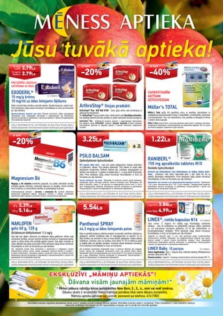 Jūsu tuvākā aptieka!Jūsu tuvākā aptieka!Jūsu tuvākā aptieka!Jūsu tuvākā aptieka!Jūsu tuvākā aptieka!Jūsu tuvākā aptieka!
EKSKLUZĪVI „MĀMIŅU APTIEKĀS”!
Dāvana visām jaunajām māmiņām!*
* Pērkot jebkura ražotāja bērnu autiņbiksītes New Born, 2., 3., 4., mini vai midi izmērus.
Dāvanu skaits ir ierobežots! Vienai māmiņai pienākas tikai viens dāvanu komplekts.
Māmiņu aptieku adreses var uzzināt, piezvanot pa telefonu: 67617805
Aktivitātes produktu regulāras pārdošanas cenas Jums ir iespēja uzzināt tuvākajā Mēness aptiekā. Aktivitātes produktu skaits ir ierobežots. Preču fotoattēliem ir tikai ilustratīvs raksturs.
Izdevumā norādītajai informācijai var būt neparedzētas izmaiņas, par ko pircēji tiks informēti aptiekās.
PRETSĒNĪŠU LĪDZEKLIS
LIETOŠANAI UZ ĀDAS
EXODERIL®
10 mg/g krēms
10 mg/ml uz ādas lietojams šķīdums
Palīdz iznīcināt ādas slimības izraisošās sēnītes, likvidēt iekaisumu, novērst niezi.
Pirms lietošanas rūpīgi izlasiet instrukciju! Konsultējieties ar ārstu vai farmaceitu
par zāļu lietošanu.
Противогрибковое средство для кожи. Помогает уничтожить грибок, вызывающий
заболевания кожи, ликвидирует воспаление и предотвращает зуд. Внимательно
прочтите инструкцию по применению и проконсультируйтесь с врачом или фармацевтом
об употреблении лекарства!
Magnesium B6
Magnija un B6 vitamīna kombinēts preparāts, kas palīdz nodrošināt normālu
enerģijas ieguves vielmaiņu, samazināt nogurumu un nespēku, veicina normālu
nervu sistēmas un imūnsistēmas darbību un psiholoģiskās funkcijas.
Комбинированный препарат с магнием и витамином В6, помогает обеспечить
нормальный метаболизм энергии, уменьшить усталость и апатию, способствует
нормальной работе нервной и иммунной системы, психологическим функциям.
ArthroStop® līnijas produkti
ArthroStop® Plus N30 N60 N100 - Satur īpašu aktīvo vielu kombināciju ar
glikozamīna hidrohlorīdu.
VisiArthroStop®līnijasproduktisaturunikāluaktīvovieluBosvēlijas ekstraktu,
kas labvēlīgi ietekmē skrimšļu veselību un palīdz nodrošināt locītavu kustīgumu.
ArthroStop® Plus - Kомбинация активных веществ с гидрохлоридом глюкозамина.
Все продукти линии ArthroStop® содержат Экстракт Босвелии который оказывает
благоприятное действие на здоровье хрящей и помогает обеспечить подвижность
суставов.
PSILO BALSAM
Diphenhydramini hydrochloridum
Ātri mazina ādas niezi. Lieto pret saules apdegumiem, kukaiņu kodumiem
un dzēlieniem, nātreni. Pret kukaiņu dzēlumiem. Pret nātreni un citiem ādas
alerģiskiem simptomiem. Patīkami atvēsina ādu. Lietošana: pieaugušajiem un
bērniem, kas vecāki par 12 gadiem uz bojātās ādas 3 – 6 reizes dienā. Bezrecepšu
zāles. Pirms lietošanas rūpīgi izlasiet instrukciju! Konsultējieties ar ārstu vai
farmaceitu par zāļu lietošanu.
Быстро уменьшает зуд кожи. Применяют от солнечных ожогов, укусов насекомых,
крапивницы, других симптомы аллергии. Приятно охлаждает кожу. Применение: для
детей и взрослых, старше 12 лет наносить на поврежденный участок кожи 3-6 раз в
день. Безрецептурное лекарство. Внимательно прочтите инструкцию по применению!
Консультируйтесь с врачем или фармацевтом по применению медикамента!
SUPERVITAMĪNI
AKTĪVAM
DZĪVESVEIDAM
Möller‘s TOTAL
Möller’s Total palīdz ērti papildināt uzturu ar veselības stiprināšanai un
saglabāšanainepieciešamajāmomega-3taukskābēm,minerālvielām,vitamīniem
un antioksidantiem. Viss, kas nepieciešams Jūsu veselībai un labsajūtai ik dienas
ir ietverts divās kapsulās.
Möller’s Total поможет Вам с легкостью дополнить диету омега-3 жирными кислотами,
минералами, витаминами и антиоксидантами для укрепления здоровья. Все, что нужно
для вашего здоровья, содержится в двух капсулах.
RANIBERL®
150 mg apvalkotās tabletes N10
Ranitidini hydrochloridum
Aizmirsti par dedzināšanu! Lieto dedzināšanas un skābes atviļņa novēr-
šanai. Lietošana:1 tabl. dienā, maksimālā deva: 2 tabl. dienā (no rīta un
vakarā). Bezrecepšu medikaments. Pirms lietošanas rūpīgi izlasiet instrukciju!
Konsultējieties ar ārstu vai farmaceitu par zāļu lietošanu!
Применияют при жжении и для предотвращения рефлюкса кислоты. Применение:
1 таб. в день, максимальная доза 2 таб. (с утра и вечером). Безрецептyрное лекарство.
Внимательно прочтите инструкцию по применению! Консультируйтесь с врачом или
фармацевтом пo применению лекарства!
NAKLOFEN
gels 60 g, 120 g
Diclofenacum diethylaminum 11.6 mg/g
Gelu lieto pret sāpēm, iekaisumu un pietūkumu šādos gadījumos: mīksto audu
reimatiskas slimības, vecuma izraisītas slimības locītavās un mugurkaula apvidū,
sporta un aktīva dzīves stila rezultātā iegūtas traumas. Kad sāpes muskuļos un
saitēs, Naklofen būs palīgs visās kaitēs! Pirms lietošanas rūpīgi izlasiet instrukciju!
Konsultējieties ar ārstu vai farmaceitu par zāļu lietošanu!
Гель применяют против боли, воспаления и припухлости в следующих случаях:
ревматические болезни мягких тканей, вызванные старостью болезни в суставах и
в районе позвоночника, полученные травмы в результате спорта или активной жизни.
Внимательно прочтите инструкцию по применению и проконсультируйтесь с врачом или
фармацевтом об употреблении лекарства!
LINEX®, cietās kapsulas N16 B11210058230
Satur vismaz 12 miljonus trīs dažādu sugu dzīvotspējīgu probiotisko
baktēriju. Lieto kā proﬁlaktisku vai palīglīdzekli caurejas, vēdera uzpūšanās
un citu gremošanas traucējumu gadījumos, kā arī pēc antibiotiskiem un
ķīmijterapeitiskajiem līdzekļiem. Pirms lietošanas rūpīgi izlasiet instrukciju!
Konsultējieties ar ārstu vai farmaceitu par zāļu lietošanu!
Содержит по меньшей мере 12 млн. трех различных видов жизнеспособных
молочнокислых бактерий. Принимают, как профилактическое средство при поносе,
вздутии живота и других случаях расстройства желудка, после применения
антибиотиков. Внимательно прочтите инструкцию по применению! Консультируйтесь
с врачом или фармацевтом пo применению медикамента!
LINEX Baby, 10 paciņas B11210058235
Uztura bagātinātājs. Satur 1 miljardu dzīvu lioﬁlizētu baktēriju Biﬁdobacterium
animalis subsp.lactis (BB-12).
Пищевая добавка. Содержит 1 миллиард жизнеспособных молочных бактерий (BB-12).
Panthenol SPRAY
46,3 mg/g uz ādas lietojamās putas
Ādas un gļotādas bojājumu atbalsta terapijai, lai veicinātu sadzīšanu (nobrāzumu,
apdegumu, elastību zaudējušas ādas ar sasprēgājumiem un plaisām, kā arī
ādas slimību, kas norisinās ar lielu un mazu pūslīšu veidošanos, Herpes labialis
ārstēšanai). Lietošana: vienu vai vairākas reizes dienā 10–20 cm attāluma uzpūš
uz bojātās ādas vai gļotādas apvidiem. Uzmanīgi izlasiet lietošanas instrukciju.
Pirms lietošanas konsultējaties ar ārstu vai farmaceitu.
Для ускорения заживления пораженной кожи и слизистых оболочек при ссадинах,
ожогах, трещин при потерявшей эластичности кожи, для лечения Herpes labialis.
Применение:нанестинаповрежденнуюкожунарасстоянии10-20смодинилинесколько
раз в день. Внимательно прочтите инструкцию по применению! Консультируйтесь с
врачом или фармацевтом по применению медикамента.
B11210058233
ar karti
-20%
ar karti
-20%
ar karti
-40%
3.25Ls 1.22Ls
60 g
120 g
3.39Ls
5.16Ls
Linex N16
Linex Baby
3.84Ls
4.99Ls
5.54Ls
10 mg/g
krēms
10 mg/ml
šķīdums
3.79Ls
3.79Ls
5.39 EUR
5.39 EUR
4.62 EUR
4.82 EUR
7.34 EUR
5.46 EUR
7.10 EUR
1.74 EUR
7.89 EUR
 