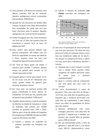 17. Para produzir 120 blocos de cimento, uma
fábrica consome 420 kg de material.
Quantos quilogramas seriam consumidos
para produzir 1000 blocos?
18. Quando faz um churrasco em família, Abel
compra 1,6 kg de carne. Hoje, Abel receberá
três convidados, de modo que terá que
fazer churrasco para 8 pessoas. Quantos
quilogramas de carne ele deverá comprar?
19. Lendo 20 páginas por dia, Carla terminará
um livro em 15 dias. Em quantos dias ela
terminaria o mesmo livro se lesse 25
páginas por dia?
20. Para encher uma piscina infantil, Laís
precisa transportar 104 baldes com 2,5
litros de capacidade. Se usasse um balde de
4 litros, quantas vezes ela teria que
transportar água da torneira à piscina?
21. Um caixa de banco gasta, em média, 5
minutos para atender 3 pessoas. Quanto
tempo ele gastará para atender os 27
clientes que estão na fila?
22. Ezequiel gastou 2 horas para pintar 16 m2
de um muro com 50 m2. Mantendo esse
ritmo, quanto tempo ele gastará para
terminar de pintar o muro?
23. Em cinco dias, um operário produz 600
peças, trabalhando 8 horas diárias. Se
trabalhasse 10 horas por dia, quantos dias
ele gastaria para produzir 1200 peças?
24. O gráfico abaixo mostra o total de acidentes
de trânsito na cidade de Campinas e o total
de acidentes sem vítimas, por 10.000
veículos, no período entre 1997 e 2003.
Sabe-se que a frota da cidade de Campinas
foi composta por 500.000 veículos em 2003
e que era 4% menor em 2002.
a) Calcule o número de acidentes de
trânsito ocorridos em Campinas em
2003.
b) Calcule o número de acidentes com
vítimas ocorridos em Campinas em
2002.
25. Um carro irá participar de uma corrida em
que terá que percorrer 70 voltas em uma
pista com 4,4 km de extensão. Como o carro
tem um rendimento médio de 1,6 km/l e
seu tanque só comporta 60 litros, o piloto
terá que parar para reabastecer durante a
corrida.
a) Supondo que o carro iniciará a corrida
com o tanque cheio, quantas voltas
completas ele poderá percorrer antes
de parar para o primeiro
reabastecimento?
b) Qual é o volume total de combustível
que será gasto por esse carro na
corrida?
26. Um carro bicombustível é capaz de
percorrer 9 km com cada litro de álcool e
12,75 km com cada litro de gasolina pura.
Supomos que a distância percorrida com
cada litro de combustível é uma função
linear (ou afim) da quantidade de álcool
que este contém.
a) Quantos quilômetros esse carro
consegue percorrer com cada litro de
gasolina C (aquela que é vendida nos
postos), que contém 80% de gasolina
pura e 20% de álcool?
b) Em um determinado posto, o litro da
gasolina C custa R$ 2,40 e o do álcool
custa R$1,35. Abastecendo-se nesse
296
334
378
426
486487
521
245
274
311
350
401
427 404
0
100
200
300
400
500
600
1997 1998 1999 2000 2001 2002 2003
Ano
Acidentes/10.000veículos
total de acidentes
acidentes semvítimas
Fonte: Sumário Estatístico da Circulação em Campinas
2002-2003. Campinas, EMDEC, 2004.
 