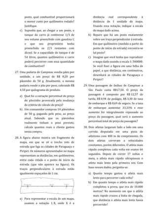 posto, qual combustível proporcionará
o menor custo por quilômetro rodado?
Justifique.
c) Suponha que, ao chegar a um posto, o
tanque do carro já contivesse 1/3 de
seu volume preenchido com gasolina C
e que seu proprietário tenha
preenchido os 2/3 restantes com
álcool. Se a capacidade do tanque é de
54 litros, quantos quilômetros o carro
poderá percorrer com essa quantidade
de combustível?
27. Uma padaria de Campinas vendia pães por
unidade, a um preço de R$ 0,20 por
pãozinho de 50 g. Atualmente, a mesma
padaria vende o pão por peso, cobrando R$
4,50 por quilograma do produto.
a) Qual foi a variação percentual do preço
do pãozinho provocada pela mudança
de critério de cálculo do preço?
b) Um consumidor comprou 14 pãezinhos
de 50 g, pagando pelo peso, ao preço
atual. Sabendo que os pãezinhos
realmente tinham o peso previsto,
calcule quantos reais o cliente gastou
nessa compra.
28. A figura abaixo mostra um fragmento de
mapa, em que se vê o trecho reto de
estrada que liga as cidades de Paraguaçu e
Piripiri. Os números apresentados no mapa
representam as distâncias, em quilômetros,
entre cada cidade e o ponto de início da
estrada (que não aparece na figura). Os
traços perpendiculares à estrada estão
igualmente espaçados de 1 cm.
a) Para representar a escala de um mapa,
usamos a notação 1:X, onde X é a
distância real correspondente à
distância de 1 unidade do mapa.
Usando essa notação, indique a escala
do mapa dado acima.
b) Repare que há um posto exatamente
sobre um traço perpendicular à estrada.
Em que quilômetro (medido a partir do
ponto de início da estrada) encontra-se
tal posto?
c) Imagine que você tenha que reproduzir
o mapa dado usando a escala 1:500000.
Se você fizer a figura em uma folha de
papel, a que distância, em centímetros,
desenhará as cidades de Paraguaçu e
Piripiri?
29. Uma passagem de ônibus de Campinas a
São Paulo custa R$17,50. O preço da
passagem é composto por R$ 12,57 de
tarifa, R$ 0,94 de pedágio, R$ 3,30 de taxa
de embarque e R$ 0,69 de seguro. Se a taxa
de embarque aumentar 33,33% e esse
aumento for integralmente repassado ao
preço da passagem, qual será o aumento
percentual total do preço da passagem?
30. Dois atletas largaram lado a lado em uma
corrida disputada em uma pista de
atletismo com 400 m de comprimento. Os
dois atletas correram a velocidades
constantes, porém diferentes. O atleta mais
rápido completou cada volta em exatos 66
segundos. Depois de correr 17 voltas e
meia, o atleta mais rápido ultrapassou o
atleta mais lento pela primeira vez. Com
base nesses dados, pergunta-se:
a) Quanto tempo gastou o atleta mais
lento para percorrer cada volta?
b) Em quanto tempo o atleta mais rápido
completou a prova, que era de 10.000
metros? No momento em que o atleta
mais rápido cruzou a linha de chegada,
que distância o atleta mais lento havia
percorrido?
 