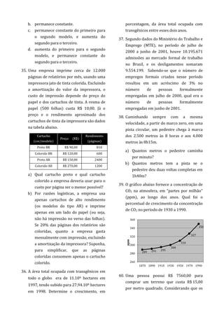 b. permanece constante.
c. permanece constante do primeiro para
o segundo modelo, e aumenta do
segundo para o terceiro.
d. aumenta do primeiro para o segundo
modelo, e permanece constante do
segundo para o terceiro.
35. Uma empresa imprime cerca de 12.000
páginas de relatórios por mês, usando uma
impressora jato de tinta colorida. Excluindo
a amortização do valor da impressora, o
custo de impressão depende do preço do
papel e dos cartuchos de tinta. A resma de
papel (500 folhas) custa R$ 10,00. Já o
preço e o rendimento aproximado dos
cartuchos de tinta da impressora são dados
na tabela abaixo.
Cartucho
(cor/modelo)
Preço (R$)
Rendimento
(páginas)
Preto BR R$ 90,00 810
Colorido BR R$ 120,00 600
Preto AR R$ 150,00 2400
Colorido AR R$ 270,00 1200
a) Qual cartucho preto e qual cartucho
colorido a empresa deveria usar para o
custo por página ser o menor possível?
b) Por razões logísticas, a empresa usa
apenas cartuchos de alto rendimento
(os modelos do tipo AR) e imprime
apenas em um lado do papel (ou seja,
não há impressão no verso das folhas).
Se 20% das páginas dos relatórios são
coloridas, quanto a empresa gasta
mensalmente com impressão, excluindo
a amortização da impressora? Suponha,
para simplificar, que as páginas
coloridas consomem apenas o cartucho
colorido.
36. A área total ocupada com transgênicos em
todo o globo era de 11.106 hectares em
1997, tendo subido para 27,94.106 hectares
em 1998. Determine o crescimento, em
porcentagem, da área total ocupada com
transgênicos entre esses dois anos.
37. Segundo dados do Ministério do Trabalho e
Emprego (MTE), no período de julho de
2000 a junho de 2001, houve 10.195.671
admissões ao mercado formal de trabalho
no Brasil, e os desligamentos somaram
9.554.199. Sabendo-se que o número de
empregos formais criados nesse período
resultou em um acréscimo de 3% no
número de pessoas formalmente
empregadas em julho de 2000, qual era o
número de pessoas formalmente
empregadas em junho de 2001.
38. Caminhando sempre com a mesma
velocidade, a partir do marco zero, em uma
pista circular, um pedestre chega à marca
dos 2.500 metros às 8 horas e aos 4.000
metros às 8h15m.
a) Quantos metros o pedestre caminha
por minuto?
b) Quantos metros tem a pista se o
pedestre deu duas voltas completas em
1h40m?
39. O gráfico abaixo fornece a concentração de
CO2 na atmosfera, em "partes por milhão"
(ppm), ao longo dos anos. Qual foi o
percentual de crescimento da concentração
de CO2 no período de 1930 a 1990.
40. Uma pessoa possui R$ 7560,00 para
comprar um terreno que custa R$ 15,00
por metro quadrado. Considerando que os
289 291 295
300
310
327
350
260
280
300
320
340
360
1870 1890 1910 1930 1950 1970 1990
ppm
 
