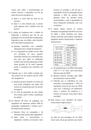 custos para obter a documentação do
imóvel oneram o comprador em 5% do
preço do terreno, pergunta-se:
a) Qual é o custo final de cada m2 do
terreno?
b) Qual é a área máxima que a pessoa
pode adquirir com o dinheiro que ela
possui?
41. A cidade de Campinas tem 1 milhão de
habitantes e estima-se que 4% de sua
população viva em domicílios inadequados.
Supondo-se que, em média, cada domicílio
tem 4 moradores, pergunta-se:
a) Quantos domicílios com condições
adequadas tem a cidade de Campinas?
b) Se a população da cidade crescer 10%
nos próximos 10 anos, quantos
domicílios deverão ser construídos por
ano para que todos os habitantes
tenham uma moradia adequada ao final
desse período de 10 anos? Suponha
ainda 4 moradores por domicílio, em
média.
42. Supondo que a área média ocupada por
uma pessoa em um comício seja de 2.500
cm2, pergunta-se:
a) Quantas pessoas poderão se reunir em
uma praça retangular que mede 150
metros de comprimento por 50 metros
de largura?
b) Se 3/56 da população de uma cidade
lota a praça, qual é, então, a população
da cidade?
43. Ao fabricar 80 litros de polpalact, um
engenheiro de alimentos utilizou 90% de
purapolpa, completando o volume com o
derivado de leite lactosex.
a) Quantos litros de purapolpa e de
lactosex foram usados pelo engenheiro?
b) Após testar a concentração, o
engenheiro resolveu acrescentar mais
lactosex ao produto, a fim de que a
quantidade inicial de purapolpa ficasse
reduzida a 60% da mistura final.
Quantos litros de lactosex foram
acrescentados e qual a quantidade de
litros finalmente produzida com esse
acréscimo?
44. A tabela abaixo mostra os valores
estimados da população brasileira nos anos
de 2005 e 2050, divididos por faixas
etárias. Com base nessa tabela, responda às
perguntas abaixo, desprezando a migração
internacional.
Faixa etária
(em anos)
População
(em milhões)
2005 2050
de 0 a 14 51,4 46,3
de 15 a 29 50,9 49,5
de 30 a 44 44,3 51,7
de 45 a 59 25,3 48,2
60 ou mais 16,3 64,1
Total 184,2 259,8
a) Da população que, em 2005, tinha idade
entre 0 e 14 anos, qual percentual
falecerá antes de 2050?
b) Quantas pessoas nascidas após 2005
permanecerão vivas em 2050?
c) Sabendo que os indivíduos do sexo
masculino corresponderão a 44% da
população acima de 60 anos em 2050,
qual será a diferença, em habitantes,
entre o número de mulheres e o
número de homens nessa faixa etária,
em 2050?
45. Uma eclusa é um “elevador” de navios,
como mostra a figura abaixo.
Ao lado de uma barragem do rio Tietê,
existe uma eclusa que permite que navios
 