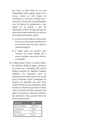que estão na parte baixa do rio, cuja
profundidade média naquele ponto é de 3
metros, subam ao nível d’água do
reservatório, e vice-versa. Sabendo que a
eclusa tem o formato de um paralelepípedo
com 145 metros de comprimento e uma
largura de 12 metros, e que são
adicionados 41760 m3 de água para que um
navio suba da parte baixa do rio ao nível do
reservatório da barragem, calcule
a) A altura do nível d’água no reservatório
da represa, com relação ao fundo do rio
em sua parte baixa (ou seja, a altura x
indicada na figura).
b) O tempo gasto, em minutos, para
“levantar” um navio, sabendo que a
eclusa é enchida a uma taxa de 46,4 m3
por segundo.
46. A tabela abaixo fornece os valores diários
de referência (VDR) de alguns nutrientes,
de acordo com a Resolução RDC 360 da
Agência Nacional de Vigilância Sanitária
(ANVISA). Um explorador preso na
Antártida possui apenas barras de cereais
para se alimentar. Lendo a embalagem do
produto, ele descobriu que cada barra
contém 90 kcal, 24 g de carboidratos, 2,5%
do valor de referência de proteínas e 4% do
valor de referência de fibra alimentar. Para
ingerir no mínimo os valores de referência
dos nutrientes acima, quantas barras ele
deverá comer por dia?
 