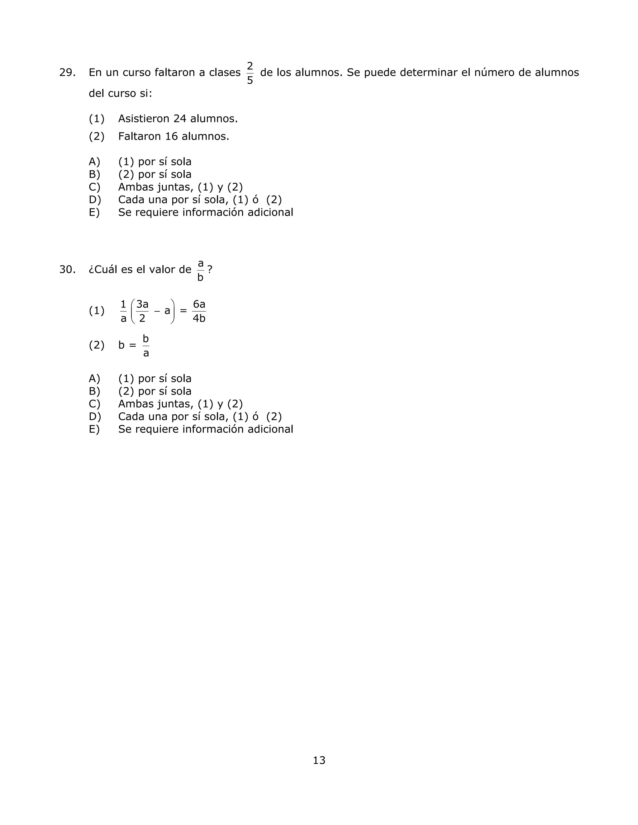 29. En un curso faltaron a clases
2
5
de los alumnos. Se puede determinar el número de alumnos
del curso si:
(1) Asistieron 24 alumnos.
(2) Faltaron 16 alumnos.
A) (1) por sí sola
B) (2) por sí sola
C) Ambas juntas, (1) y (2)
D) Cada una por sí sola, (1) ó (2)
E) Se requiere información adicional
30. ¿Cuál es el valor de
a
b
?
(1)
1 3a 6a
a =
a 2 4b
⎛ ⎞
−⎜ ⎟
⎝ ⎠
(2) b =
b
a
A) (1) por sí sola
B) (2) por sí sola
C) Ambas juntas, (1) y (2)
D) Cada una por sí sola, (1) ó (2)
E) Se requiere información adicional
13
 