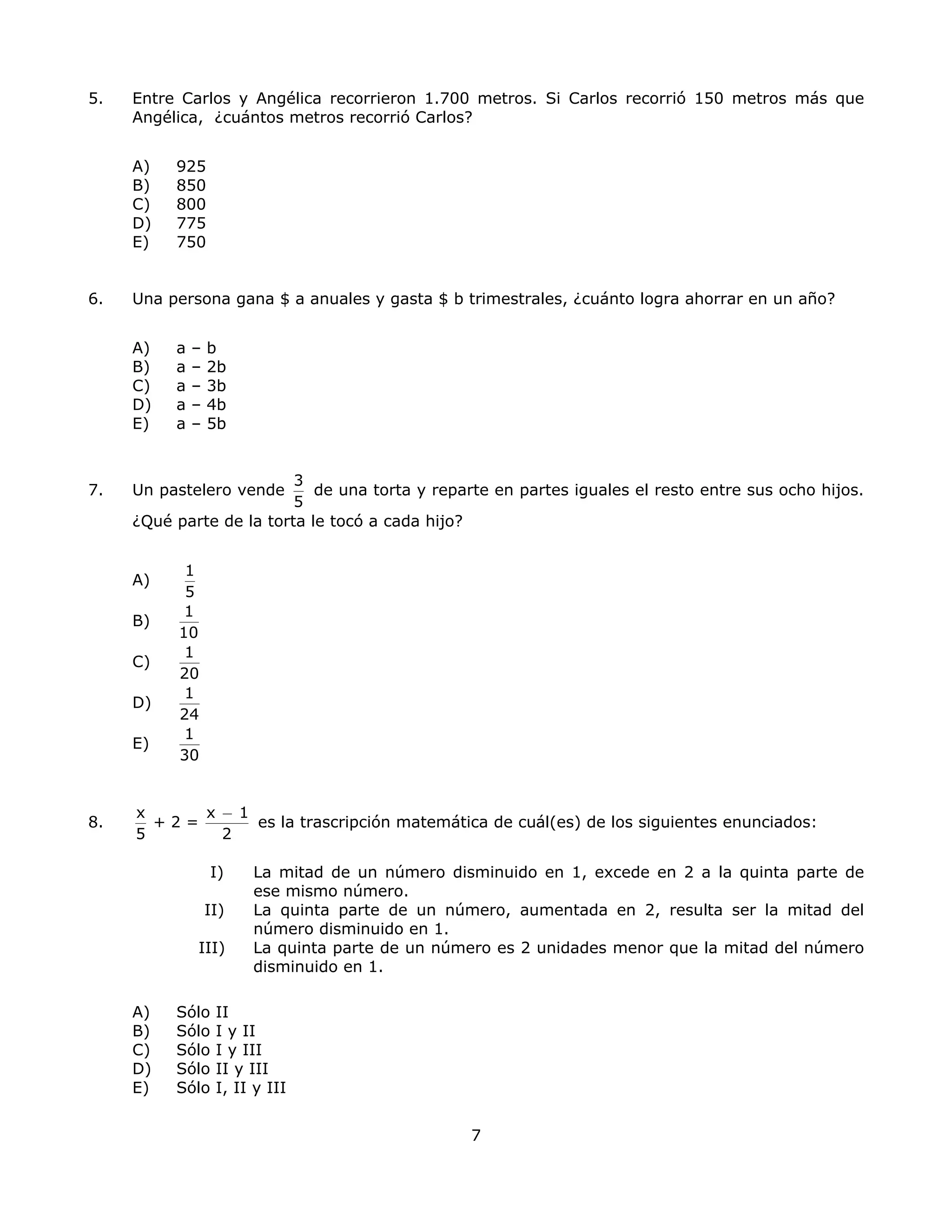 5. Entre Carlos y Angélica recorrieron 1.700 metros. Si Carlos recorrió 150 metros más que
Angélica, ¿cuántos metros recorrió Carlos?
A) 925
B) 850
C) 800
D) 775
E) 750
6. Una persona gana $ a anuales y gasta $ b trimestrales, ¿cuánto logra ahorrar en un año?
A) a – b
B) a – 2b
C) a – 3b
D) a – 4b
E) a – 5b
7. Un pastelero vende
3
5
de una torta y reparte en partes iguales el resto entre sus ocho hijos.
¿Qué parte de la torta le tocó a cada hijo?
A)
1
5
B)
1
10
C)
1
20
D)
1
24
E)
1
30
8.
x x
+ 2 =
5 2
− 1
es la trascripción matemática de cuál(es) de los siguientes enunciados:
I) La mitad de un número disminuido en 1, excede en 2 a la quinta parte de
ese mismo número.
II) La quinta parte de un número, aumentada en 2, resulta ser la mitad del
número disminuido en 1.
III) La quinta parte de un número es 2 unidades menor que la mitad del número
disminuido en 1.
A) Sólo II
B) Sólo I y II
C) Sólo I y III
D) Sólo II y III
E) Sólo I, II y III
7
 