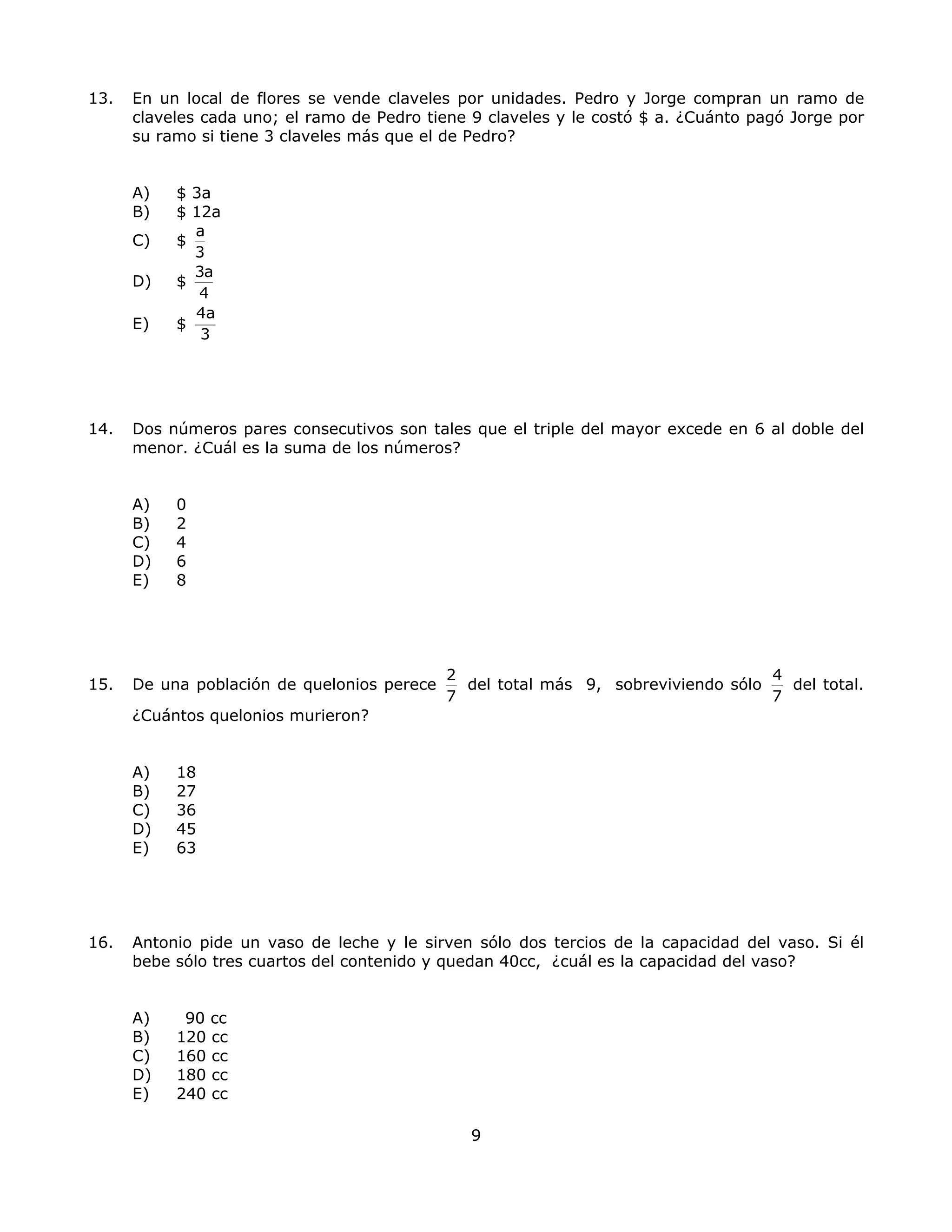 13. En un local de flores se vende claveles por unidades. Pedro y Jorge compran un ramo de
claveles cada uno; el ramo de Pedro tiene 9 claveles y le costó $ a. ¿Cuánto pagó Jorge por
su ramo si tiene 3 claveles más que el de Pedro?
A) $ 3a
B) $ 12a
C) $
a
3
D) $
3a
4
E) $
4a
3
14. Dos números pares consecutivos son tales que el triple del mayor excede en 6 al doble del
menor. ¿Cuál es la suma de los números?
A) 0
B) 2
C) 4
D) 6
E) 8
15. De una población de quelonios perece
2
7
del total más 9, sobreviviendo sólo
4
7
del total.
¿Cuántos quelonios murieron?
A) 18
B) 27
C) 36
D) 45
E) 63
16. Antonio pide un vaso de leche y le sirven sólo dos tercios de la capacidad del vaso. Si él
bebe sólo tres cuartos del contenido y quedan 40cc, ¿cuál es la capacidad del vaso?
A) 90 cc
B) 120 cc
C) 160 cc
D) 180 cc
E) 240 cc
9
 