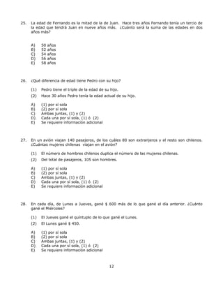12
25. La edad de Fernando es la mitad de la de Juan. Hace tres años Fernando tenía un tercio de
la edad que tendrá Juan en nueve años más. ¿Cuánto será la suma de las edades en dos
años más?
A) 50 años
B) 52 años
C) 54 años
D) 56 años
E) 58 años
26. ¿Qué diferencia de edad tiene Pedro con su hijo?
(1) Pedro tiene el triple de la edad de su hijo.
(2) Hace 30 años Pedro tenía la edad actual de su hijo.
A) (1) por sí sola
B) (2) por sí sola
C) Ambas juntas, (1) y (2)
D) Cada una por sí sola, (1) ó (2)
E) Se requiere información adicional
27. En un avión viajan 140 pasajeros, de los cuáles 80 son extranjeros y el resto son chilenos.
¿Cuántas mujeres chilenas viajan en el avión?
(1) El número de hombres chilenos duplica el número de las mujeres chilenas.
(2) Del total de pasajeros, 105 son hombres.
A) (1) por sí sola
B) (2) por sí sola
C) Ambas juntas, (1) y (2)
D) Cada una por sí sola, (1) ó (2)
E) Se requiere información adicional
28. En cada día, de Lunes a Jueves, gané $ 600 más de lo que gané el día anterior. ¿Cuánto
gané el Miércoles?
(1) El Jueves gané el quíntuplo de lo que gané el Lunes.
(2) El Lunes gané $ 450.
A) (1) por sí sola
B) (2) por sí sola
C) Ambas juntas, (1) y (2)
D) Cada una por sí sola, (1) ó (2)
E) Se requiere información adicional
 