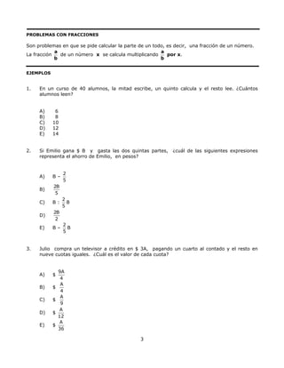 PROBLEMAS CON FRACCIONES
Son problemas en que se pide calcular la parte de un todo, es decir, una fracción de un número.
La fracción
a
b
de un número x se calcula multiplicando
a
b
por x.
EJEMPLOS
1. En un curso de 40 alumnos, la mitad escribe, un quinto calcula y el resto lee. ¿Cuántos
alumnos leen?
A) 6
B) 8
C) 10
D) 12
E) 14
2. Si Emilio gana $ B y gasta las dos quintas partes, ¿cuál de las siguientes expresiones
representa el ahorro de Emilio, en pesos?
A) B –
2
5
B)
2B
5
C) B :
2
5
B
D)
2B
2
E) B –
2
5
B
3. Julio compra un televisor a crédito en $ 3A, pagando un cuarto al contado y el resto en
nueve cuotas iguales. ¿Cuál es el valor de cada cuota?
A) $
9A
4
B) $
A
4
C) $
A
9
D) $
A
12
E) $
A
36
3
 