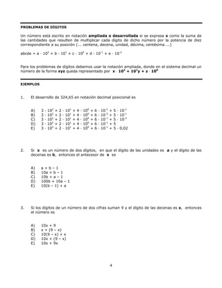 PROBLEMAS DE DÍGITOS
Un número está escrito en notación ampliada o desarrollada si se expresa x como la suma de
las cantidades que resulten de multiplicar cada dígito de dicho número por la potencia de diez
correspondiente a su posición (... centena, decena, unidad, décima, centésima ...)
abcde = a · 102
+ b · 101
+ c · 100
+ d · 10-1
+ e · 10-2
Para los problemas de dígitos debemos usar la notación ampliada, donde en el sistema decimal un
número de la forma xyz queda representado por x ⋅ 102
+ 101
y + z ⋅ 100
EJEMPLOS
1. El desarrollo de 324,65 en notación decimal posicional es
A) 3 · 102
+ 2 · 101
+ 4 · 100
+ 6 · 10-1
+ 5 · 10-1
B) 3 · 102
+ 2 · 101
+ 4 · 100
+ 6 · 10-2
+ 5 · 10-1
C) 3 · 102
+ 2 · 101
+ 4 · 100
+ 6 · 10-1
+ 5 · 10-2
D) 3 · 102
+ 2 · 101
+ 4 · 100
+ 6 · 10-1
+ 5
E) 3 · 102
+ 2 · 101
+ 4 · 100
+ 6 · 10-1
+ 5 · 0,02
2. Si x es un número de dos dígitos, en que el dígito de las unidades es a y el dígito de las
decenas es b, entonces el antecesor de x es
A) a + b – 1
B) 10a + b – 1
C) 10b + a – 1
D) 100b + 10a – 1
E) 10(b – 1) + a
3. Si los dígitos de un número de dos cifras suman 9 y el dígito de las decenas es x, entonces
el número es
A) 10x + 9
B) x + (9 – x)
C) 10(9 – x) + x
D) 10x + (9 – x)
E) 10x + 9x
4
 