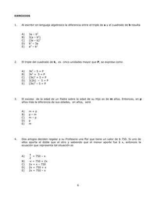 EJERCICIOS
1. Al escribir en lenguaje algebraico la diferencia entre el triple de a y el cuadrado de b resulta
A) 3a – b2
B) 3(a – b2
)
C) (3a – b)2
D) b2
– 3a
E) a3
– b2
2. El triple del cuadrado de k, es cinco unidades mayor que P, se expresa como
A) 3k2
– 5 = P
B) 3k2
+ 5 = P
C) (3k)2
+ 5 = P
D) 3(2k) – 5 = P
E) (3k)2
– 5 = P
3. El exceso de la edad de un Padre sobre la edad de su Hijo es de m años. Entonces, en p
años más la diferencia de sus edades, en años, será
A) m + p
B) p – m
C) m – p
D) p
E) m
4. Dos amigos deciden regalar a su Profesora una flor que tiene un valor de $ 750. Si uno de
ellos aporta el doble que el otro y sabiendo que el menor aporte fue $ x, entonces la
ecuación que representa tal situación es
A)
x
2
= 750 – x
B) -x = 750 + 2x
C) 2x = x – 750
D) 2x = 750 + x
E) 2x = 750 – x
6
 