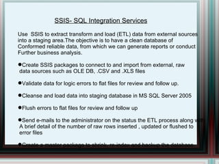 SSIS- SQL Integration Services Use  SSIS to extract transform and load (ETL) data from external sources  into a staging area.The objective is to have a clean database of  Conformed reliable data, from which we can generate reports or conduct Further business analysis. Create SSIS packages to connect to and import from external, raw data sources such as OLE DB, .CSV and .XLS files  Validate data for logic errors to flat files for review and follow up. Cleanse and load data into staging database in MS SQL Server 2005 Flush errors to flat files for review and follow up Send e-mails to the administrator on the status the ETL process along with A brief detail of the number of raw rows inserted , updated or flushed to  error files Create a master package to shrink, re-index and backup the database. 