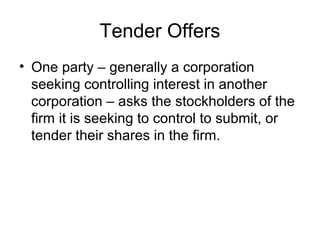 Tender Offers
• One party – generally a corporation
seeking controlling interest in another
corporation – asks the stockholders of the
firm it is seeking to control to submit, or
tender their shares in the firm.
 