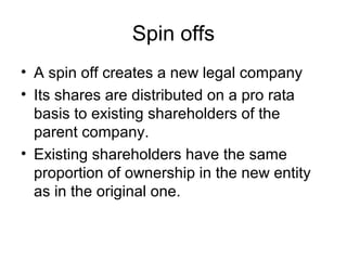 Spin offs
• A spin off creates a new legal company
• Its shares are distributed on a pro rata
basis to existing shareholders of the
parent company.
• Existing shareholders have the same
proportion of ownership in the new entity
as in the original one.
 