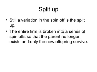 Split up
• Still a variation in the spin off is the split
up.
• The entire firm is broken into a series of
spin offs so that the parent no longer
exists and only the new offspring survive.
 