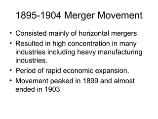 1895-1904 Merger Movement
• Consisted mainly of horizontal mergers
• Resulted in high concentration in many
industries including heavy manufacturing
industries.
• Period of rapid economic expansion.
• Movement peaked in 1899 and almost
ended in 1903
 
