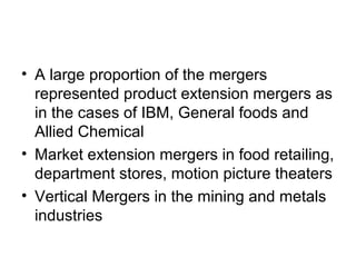• A large proportion of the mergers
represented product extension mergers as
in the cases of IBM, General foods and
Allied Chemical
• Market extension mergers in food retailing,
department stores, motion picture theaters
• Vertical Mergers in the mining and metals
industries
 