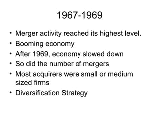 1967-1969
• Merger activity reached its highest level.
• Booming economy
• After 1969, economy slowed down
• So did the number of mergers
• Most acquirers were small or medium
sized firms
• Diversification Strategy
 