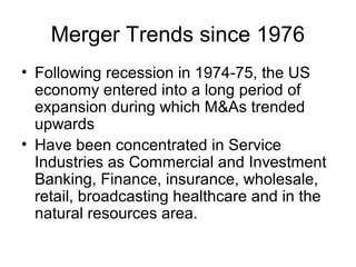 Merger Trends since 1976
• Following recession in 1974-75, the US
economy entered into a long period of
expansion during which M&As trended
upwards
• Have been concentrated in Service
Industries as Commercial and Investment
Banking, Finance, insurance, wholesale,
retail, broadcasting healthcare and in the
natural resources area.
 
