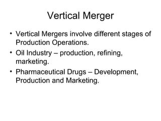 Vertical Merger
• Vertical Mergers involve different stages of
Production Operations.
• Oil Industry – production, refining,
marketing.
• Pharmaceutical Drugs – Development,
Production and Marketing.
 